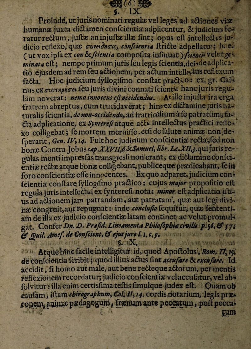 $. IX. Proindd, ut juris nominati regula vel leges'ad adiones vi-'# humana juxta didamen confcientix adplicentur, & judicium fe¬ ratur redum ,juft:x an injuftx illse fint; opus eft intelledts ju¬ dicio reflexo, quse crvmSriaric, confiienrta ftride adpellatu-S h. e* ( ut vox ipfa ex con &fcientU compofita infinuat yfrianti* velntg** minata nempe primum jutis (eu legis fcientia,dej*deadpiica- tio ejusdem ad rem feu adionem, per adum intelbvtus reflexum fada, Hoc judicium fyliogifmo conflat prad»co: ex.gr. CaH nus cx<rvvrtipi*cr&i feu juris divini connati fcient^ hanc juris regil¬ lam noverat: nemo innocens efl occidendus. At ille injufta ira erga fratrem abreptus, eum trucidaverat; hinrex didamine juris na¬ turalis fcientia, de no n-oc ridendo, ad fratriadium a fe patratum, fa- da adplieatione, ex Synterefi atquz ad* intelledus pradici refle-r xo colligebat; fe mortem meruifle.etfidefalute animx non;de- fperarit, Gen. lV> 14. Fuit hoc judicium eonfeientix redx,fed non bonX-Contra .Jobus cap.XXFIIf ^Samuel, libr. Lc* A7/,/.qui jurisr e- gulas menti impresfas transgresfi non erant, ex didamineconici- entix redtx atque bonx colluebant, publiceque prxdicabant, feisi foro eonfeientix effe innocentes. Ex quo adparet, judicium con- (eientix conflare fyliogifmo pradico: cujus major propofitio efl: regula juris intelledtui ex fynterefi nota: minor efl adpii catio ifli- usad adionemjam patrandam, aut patratanf, qux aut legi divi~ nx congruit,aut tepugnat: inde conclufio fequitur, qux fententi- am de illa ex judicio confcientix latam continet ac velutpromul-* gat. Confer Dn> D. Prafid. Lineamenta Pbilofopbia civilia p\$6, & (f Quii Amef de Confrient* & ejtajure i 1. .§* X, ;V-': vn st Atque hinc facile intelligitur id, quod Apoftolus', Rom* IT; i$£ de confcientia feribit; quod illius adus fint accufare & excufare. Id accidit, fi homo aut male, aut bene redeque adorum, per mentis reflexionem recordatur; judicio eonfeientix vel accufetur, vel ab* folvitur j illa enim certisfima teflis fimulque judex efl. Ouam ob Paulam > iftam chirographum, Coi; //, 14. cordis notarium, Jegis prae* jpg^emi aw^ paedagogum p frxnum ante peccatiun, pofl pecca* \ i r ' ^ ~ |um