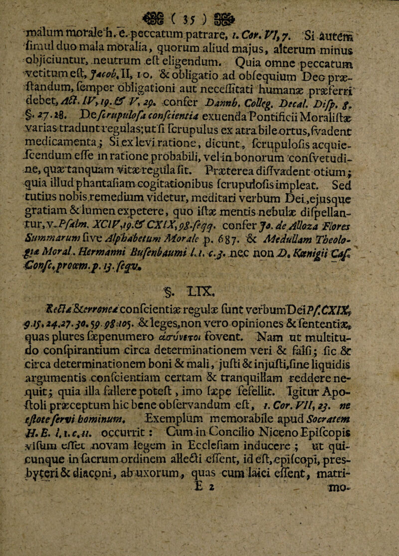 malum moraleE. e. peccatum patrare, uCoKV1y 7. Si Autem' iirnul duo mala mbralia, quorum aliud majus , alterum minus objiciuntur, .neutrum .et eligendum. Quia omne peccatum vetitum et, J*cob< II, 10, &; obligatio ad obfequium Deo prx- tandum, fernper obligationi aut necefiitati humanse prseferri’ debet, Aft, IVy ip. & V% 2p. confer Bannh. Colleg. Decal Difp. $. §* 27'2$* jy^fcrupulofa confcieruia exuenda Pontificii Moralitse varias traduntreguiastut fi fcrupulus ex atra.bile ortus,fvadent medicamenta; Si ex levi ratione , dicunt , fcrqpulofis acquie- Jcendum ete in ratione probabili, velin bonorum confvetudi- ne, quartanquam vitae regilla Iit. Praeterea difivadent otium; quia illud phantafiam cogitationibus fcrupuiofis impleat. Sed tutius nobisremedium videtur, meditari verbum Dei.,ejusque gratiam Sdumenexpetere, quo itae mentis nebulae difpellan- Xur, vJP/4f/«. XCiy,ip.& CXIX, pg.feqq, confer Jo. deAUoza Flores Summarum five Alphabetum Morale p. 687. <$£ Medullam Theolo¬ gia Moral. Hermami Bufenbaumi L /, c.j. nec non £>* ttemgiiCaf £onfcrproa:m.p. ij-fegv* §. LIX, K^^&w^^confcientiae regulae funt verbumD ei Pf. CXlXf g.ij* 24.27.30. MpStioy &leges,non vero opiniones & fententiaq* quas plures fxpenumero acruveTot Fovent. Nam ut multitu¬ do confpirantium circa determinationem veri & falfi ; fic & circa determinationem boni & mali, jufli & injulli,fine liquidis argumentis confcientiam certam 5c tranquillam reddere ne¬ quit.; quia illa fallere potefl, Imo laepe fefellit. Igitur Apo- floli prxeeptum hic bene obfervandum eft, 7. Cor. VJl, 23. m cftotefervi hominum. Exemplum memorabile apud Socratem H. E. i 1. c. u. occurrit: Cum in Concilio Niceno Epifcopis yfium citet novam legem in Ecclcfiam inducere ; ut qui¬ cunque in (aerum ordinem alleci e fient, ideft, eplfcqpi, pres¬ byterii diaconi, ab uxorum , quas cum laici effent, matri- E 2 mo*