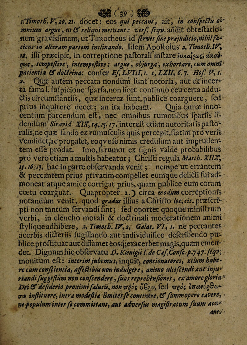 .. _^ ^........ r.„ iiTtmoth.V120.2i. docet: eos qui peccant* ait, ih corifpc&u o» mnium argue, ut (f reliqui metuant: ver fi feav\ addi t ob teft at io- nem gravfsfimam> ut Timotheus id feritet fiheprkjudiciojjibilfa-' cienrin alteram partem inclinando. Idem Apoftolus' 2. Tmotb>H\ Jit illi praecipit, in correptione paftoralf inftare dxcrib tempeftive\ intempeftive: argue, abjurga\ exhortar?, cum omni patienti* &dotirmai confer EfLVllT, u c. LXII\ 6.7. Hof Ki. .*• Qu£ autem peccata nondum funt notoria , aut dt incer¬ ta fama L {ufpicione rparia,nonlicet continuo ceu certa addu¬ ctis circumflandis, qux incertae funt,publice coarguere, fed prius inquirere decet; an ita habeant. Quia fani st in 11O- centum parcendum eft , nec omnibus rumoribus fparfis ri¬ dendum Siravid. ijfinterdi etiam autoritatispaflo- ralis,ne quae fando ex rumufculis quis percepit,(latim prO veris vendidet^acpropalet, eoqvefe nimis credulum aut impruden¬ tem effe prodat. Imo^firumor ex fignis valde probabilibus pro vero etiam a multis habeatur; Ghrifti regula Matth. XllX% ■ //. iSU7» hac in parte obfervanda venit; nempe ut errantem & peccantfem prius privatim compellet eumque delidi fui ad¬ moneat atque amice corrigat prius, quam publice eum coram coetu coarguat. Quapropter. 2.) circa woduni correptionis notandum venit , quod gradus illms a Chrifto loc, ciu prxfcri- pti non tanttim fervandi fint; led oportet quoque miniftrum verbi , in elencho morali & dodrinali moderationem animi ■4 _ ftylique^dhibere, 2* Trnotb. IV, 2, Galat* VI, /. ne peccantes acerbis dideriis fugillando aut individuifke deferibendo pii- ' blice proffituat aut diffamet eosq;exacerbet magis,quam emeif- det. Dignum hic oblervatu D. Koenigii I de CafConfc.p.747. fifyh monitum eft: interim jubemus, inquit, condonator es, zelum habe» re cum confcientia, affeftibus non indulgere, animo ulcifcendi ant inju* riandi fuggejlimmn confcendere, fuas reprebinfiones, ex Amore gloria* J>ei & defiderio proximifalutis, non 7r$o$ v&tv, fed 7r$o$ eirccvJ%&&1* mv inftttuere, intra mode fi* limitesfe continere, (f fummopere cavere? W populum inter fe committant, aut adverfw magifiratumfuum acu* antx*