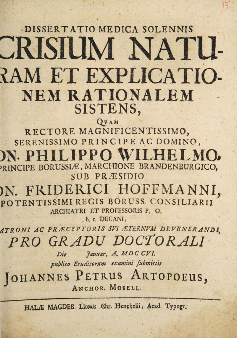 4 J • \ . DISSERTATIO MEDICA SOLENNIS NEM RATIONALEM SISTENS, Qvam RECTORE MAGNIFICENTISSIMO, SERENISSIMO PRINCIPE AC DOMINO, )N- PHILIPPO WILHELMO* PRINCIPE BORUSSI/E, MARCHIONE BRANDENBURGICO, SUB PRiTSIDIO )N. FRIDERICI HOFFMANNI, POTENTISSIMI REGIS BORUSS. CONSILIARII archiatri et professoris p, o. . h. t, DECANI, 4TRONI AC PRAECEPTORIS SVl AETERNAM DEVENERANDI PRO GRADU DO et ORALI Die fanuar, A. MDC CV1. publico Eruditorum examini fubmittit Johannes Petrus Artopoeus, . Anchor. Mosell, ' HALIE- MAGDEB. Litetis Ghr. Hentkelii, Acad, Typogr. '' ■ 1 i