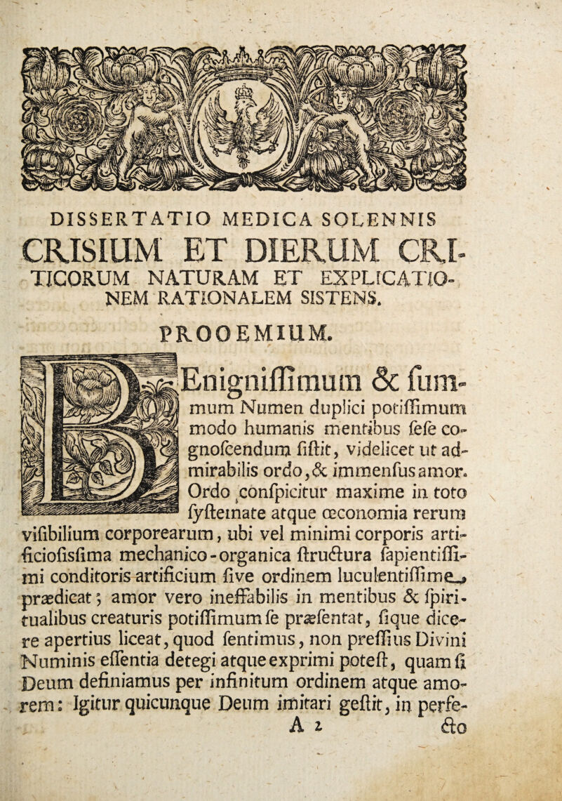 DISSERTATIO MEDICA SQLENNIS CRISIUM ET DIERUM CRI- TICORUM NATURAM ET EXPLICATIO¬ NEM RATIONALEM SISTENS. / • PROOEMIUM. Enigniffimum & fum- mum Numen duplici potiffimum modo humanis mentibus fefe co- gnofcendunj fiftit, videlicet ut ad¬ mirabilis ordo,& immenfusamor. Ordo .confpicitur maxime in toto N fyftetnate atque oeconomia rerum vifibilium corporearum, ubi vel minimi corporis arti- ficiofisfima mechanico - organica ftruffura fapientiffi- mi conditoris artificium five ordinem luculentiffime^ praedicat 5 amor vero ineffabilis in mentibus & fpiri- tualibus creaturis potiffimum fe praefentat, fi que dice¬ re apertius liceat, quod fentimus, non preffius Divini Numinis effentia detegi atque exprimi poteft, quam fi Deum definiamus per infinitum ordinem atque amo¬ rem: Igitur quicunque Deum imitari gefiit, in perfe- A i ffo