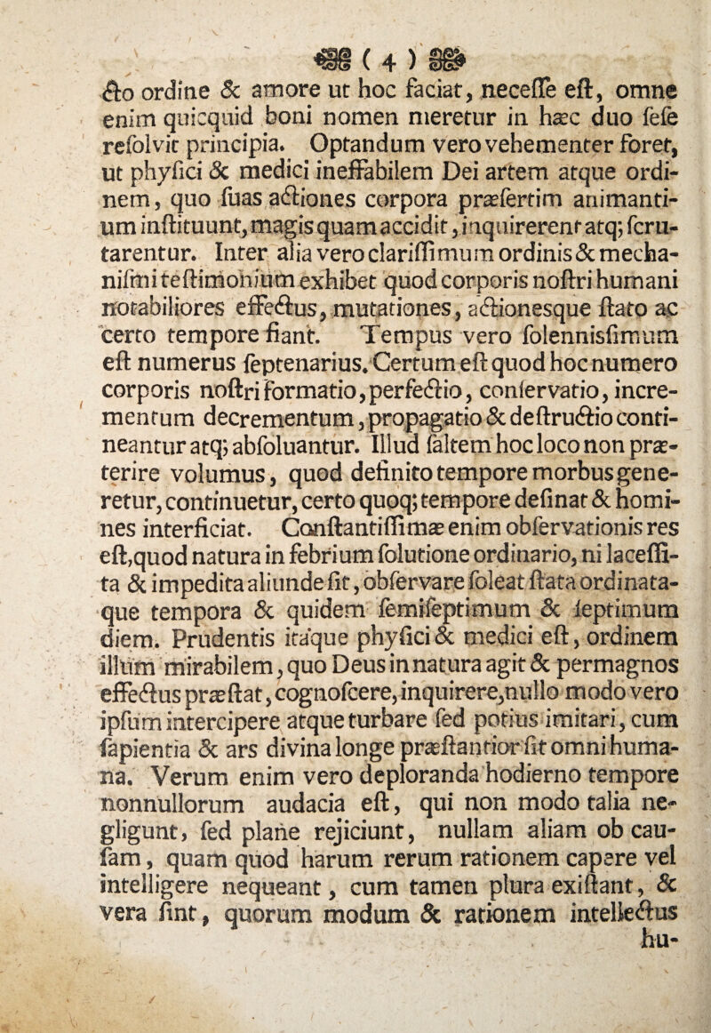 'Slls l T ' 3u? <fto ordine & amore ut hoc faciat, neceffe eft, omne enim quiequid boni nomen meretur in hzec duo fefe refolvit principia. Optandum vero vehementer foret, ut phyfici & medici ineffabilem Dei artem atque ordi¬ nem, quo fuas asiones corpora prasfertim animanti¬ um inftituunt, magis quam accidit, inquirerent atq; fcru- tarentur. Inter alia veroclariflimum ordinis&mecha- nifmi teftimonium exhibet quod corporis noftri humani notabiliores effe&us, mutationes, a&ionesque flato ac certo tempore fiant. Tempus vero folennisfimum eft numerus feptenarius. Certum eft quod hoc numero corporis noftri formatio, perfe&io, conlervatio, incre¬ mentum decrementum, propagatio & deftrutftio conti¬ neantur atq; abfoluantur. Illud faltem hoc loco non prae¬ terire volumus, quod definito tempore morbus gene¬ retur, continuetur, certo quoq; tempore definar & homi¬ nes interficiat. Conftantiffimae enim obfervationis res eft,quod natura in febrium folutione ordinario, ni lacefli- ta & impedita aliunde fit, obfervare foleat flata ordinata- que tempora & quidem femifeptimum & leptimum diem. Prudentis itaque phyfici & medici eft, ordinem illtim mirabilem, quo Deus in natura agit & permagnos effedlus praeftat, cognofcere, inquirere,nullo modo vero ipfum intercipere atque turbare fed potius imitari, cum fapientia & ars divina longe praflantior fit omni huma¬ na. Verum enim vero deploranda hodierno tempore nonnullorum audacia eft, qui non modo talia ne- gligunt, fed plane rejiciunt, nullam aliam ob cau- fam, quam quod harum rerum rationem capere vel intelligere nequeant, cum tamen plura exiftant, Sc vera fint, quorum modum & rationem intelie<ftus hu-