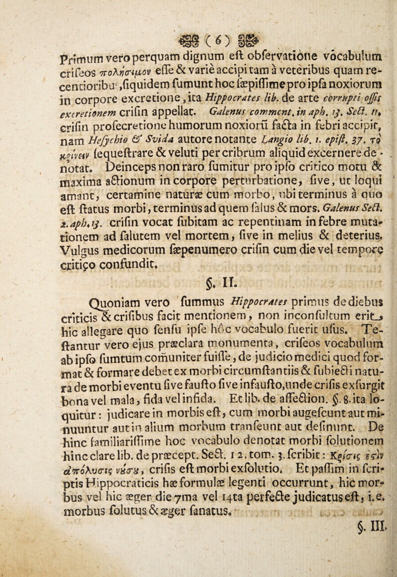 «8(0» Primum vero perquam dignum eft obfervatidne vocabulum crifeos 7To\ii<nfiov effe & varie accipi tam a veteribus quam re- centioribu' .fiquidem fumunt hoc faepiflimepro ipfa noxiorum in corpore excretione ,ita Hippocrates lib. de arte corrupti offis exiretionem crifin appellat. Galenus commcnt, in aph, tf, Sefl. /r, crifin profecretione humorum noxioru fa£la in febri accipit, nam Hefycbio & Svida autore notante Langio lib, i. epift. 27, tq fifitmv (equeftrare & veluti per cribrum aliquid excernere de - notat. Deinceps non raro fumitur proipfo critico motu & maxima affionum in corpore perturbatione, five, ut loqui amant, certamine naturse cum morbo, ubi terminus a quo eft ftatus morbi, terminus ad quem (alus & mors. Galenus Sefl. 2.apb< 13. crifin vocat fubitam ac repentinam in febre muta¬ tionem ad falutem vel mortem, five in melius & deterius, Vulgus medicorum fsepenumero crifin cum die vel tempore cjdtifo confundit. $. II. Quoniam vero fummus Hippocrates primus de diebus criticis & crifibus facit mentionem, non inconfultum erit_» hic allegare quo fenfu ipfe hoc vocabulo fuerit ufus. Te- ftantur vero ejus praeclara monumenta, crifeos vocabulum ab ipfo fumtum comuniter fuifle, de judicio medici quod for- mat & formare debet ex morbi circumftantiis & fubiefli natu¬ ra de morbi eventu five faufto five infaufto.unde crifis exfurgit bona vel mala, fida vel infida. Et lib. de aflfe&ion. §. 8- ita lo¬ quitur: judicare in morbis eft, cum morbi augefcunt aut mi¬ nuuntur aut in alium morbum tranfeunt aut delinunt. De hinc familiarifiime hoc vocabulo denotat morbi folutionem hinc dare lib. de praecept. Sefl 1 2. torn. 3. fcribic: k$i<ns esrh diro Averis vxerx, crifis eft morbi exfolutio, Et paflim in feri- ptisHippocraticis haeformuls legenti occurrunt, hic mor¬ bus vel hic aeger die 7ma vel Hta perfe&e judicatus eft, i, e. morbus foiucus & aeger fanacus. j, §. Ul