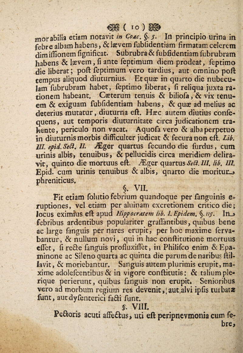 ( »0 ) V motabilia edam notavit in Coae. §.j. In principio urina in febre albam habens, & laevem fubfidentiam firmatam celerem dim iflionem fignificat. Subrubra & fubfidentiam fubrubram habens & laevem, fi ante feptimum diem prodeat, feptimo die liberat; poft feptimum vero tardius, aut omnino poft tempus aliquod diuturnius. Et quae in quarto die nubecu¬ lam Yubrubram habet, feptimo liberat» fi reliqua juxta ra¬ tionem habeant. Caeterum tenuis & biliofa» & vix tenu¬ em & exiguam fubfidentiam habens, & quae ad melius ac deterius mutatur, diuturna eft. Haec autem diutius confe- quens, aut temporis diuturnitate circa judicationem tra¬ hente, periculo non vacat* Aquofa vero & alba perpetuo in diuturnis morbis difficulter judicat & fecura non eft. Lib. 111. epid. Sebi, 1L JEgev quartus fecundo die furdus, cum urinis albis, tenuibus» & pellucidis circa meridiem delira¬ vit, quinto die mortuus eft. /Eger quartus Sebi. III, lib, IIL Epid. cum urinis tenuibus & albis, qnarto die moritur-» phreniticus, $. VII. Fit etiam folutio febrium quandoque per fanguinis e- ruptiones, vel etiam per aluinam excretionem critico die; locus eximius eft apud Hippocratem lib. 1. Epidem, §. uj. In_» febribus ardentibus populariter graffiantibus, quibus bene ac large fanguis per nares erupit, per hoc maxime ferva- bantur, & nullum novi, qui in hac conftitutione mortuus effiet , fi re&e fanguis profluxiflet, in Philifco enim & Epa- minone ac Sileno quarta ac quinta die parum de naribus ftil- lavit, & moriebantur. Sanguis autem plurimis erupit, ma¬ xime adolefcentibus & in vigore conftitutis: & talium ple- rique perierunt, quibus fanguis non erupit. Senioribus vero ad morbum regium res devenit»; aut.al vi ipfis turbat* funt, aut dyfenterici fa&i funt. - 5. vnr. Peloris acuti affe&us > uti eft peripnevmonia cum fe¬ bre.