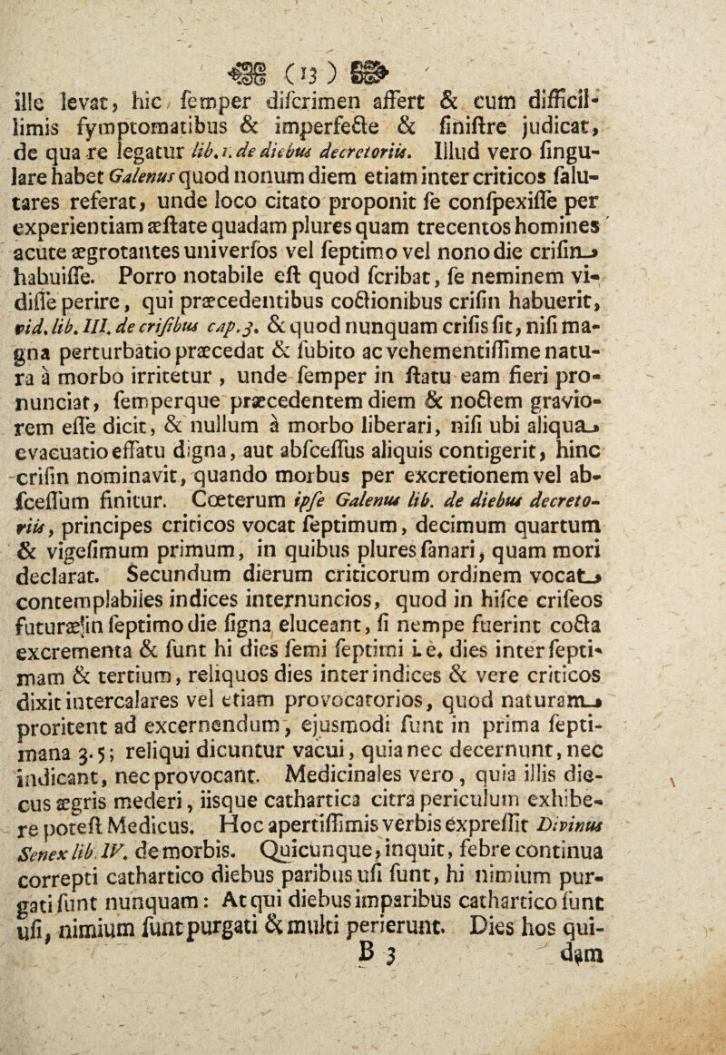 ille levat, hic femper difcrimen affert & cum difficil¬ limis fymptomatibus & imperfe&e & finiftre judicat, de qua re .egatur lib. i. de diebus decretoriis. Illud vero lingu¬ lare habet Galenus quod nonum diem etiam inter criticos falu- tares referat, unde loco citato proponit fe confpexifle per experientiam aeftate quadam plures quam trecentos homines acute aegrotantes univerfos vel feptimovel nonodie crifin-» habuiffe. Porro notabile eft quod fcribat, fe neminem vi- diffeperire, qui praecedentibus co&ionibus crifin habuerit, pid. lib. III, de criftbus cap.3. & quod nunquam crifis fit, nifi ma¬ gna perturbatio praecedat & fubito ac vehementiffime natu¬ ra a morbo irritetur , unde femper in ftatu eam fieri pro- nunciat, femperque praecedentem diem & noflem gravio¬ rem efle dicit, & nullum a morbo liberari, nifi ubi aliqua.» evacuatio effatu digna, aut abfceffus aliquis contigerit, hinc crifin nominavit, quando morbus per excretionem vel ab- Iceffum finitur. Coeterum ipfe Galenus lib. de diebus decreto- riis, principes criticos vocat feptimum, decimum quartum & vigefimum primum, in quibus plures fanari, quam mori declarat. Secundum dierum criticorum ordinem vocat_» contemplabiles indices internuntios, quod in hifce crifeos futuraejinfeptimodie figna eluceant, fi nempe fuerint cofta excrementa & funt hi dies femi feptirni i. e, dies inter fepti- rnam & tertium, reliquos dies inter indices & vere criticos dixit intercalares vel etiam provocatorios, quod naturam-» proritent ad excernendum, ejusmodi funt in prima fepti- mana 3.5; reliqui dicuntur vacui, quia nec decernunt, nec indicant, nec provocant. Medicinales vero, quia illis die- cus aegris mederi, iisque cathartica citra periculum exhibe¬ re potefl Medicus, Hoc apertiffimis verbis expreffit Divinus Senexlib.IV, de morbis. Quicunque, inquit, febre continua correpti cathartico diebus paribus ufi funt, hi nimium pur¬ gati funt nunquam: Atcjui diebus imparibus cathartico funt ufi, nimium funt purgati & multi perierunt. Dies hos qui- ' ; B 3 ' dam