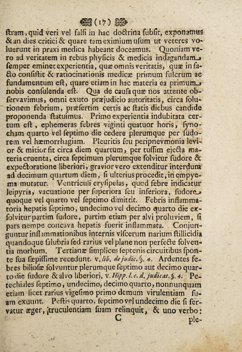 / * ' - / 1 Uram,quid veri vel falfi in hac do&rina fubfir, exponamus &an dies critici & quare tam eximium ufum ut veteres vo¬ luerunt in praxi medica habeant doceamus. Quoniam ve¬ ro ad veritatem in rebus phyficis & medicis indagandam»» femper eminet experientia, quae omnis veritatis, quae infa- flo confiftit & ratiocinationis medicae primum fulcrum ac fundamentum eft, quare etiam in hac materia ea primum.» nobis confulenda eft. Qua de caufaquae nos attente ob- fervavimus, omni exuto praejudicio autoritatis, circa folu- tionem febrium, praefertim certis ac ftatis diebus candide proponenda ftatuimus. Primo experientia indubitata cer¬ tum eft , ephemeras febres viginti quatuor horis, fyno- cham quarto vel feptimo die cedere plerumque per fudo- rem vel haemorrhagiam. Pleuritis feu peripnevmonia levi¬ or & mitior fit circa diem quartum , per tuflim eje&a ma¬ teria cruenta, circa feptimum plerumque folvitur fudore & expeftoratione liberiori, gravior vero extenditur interdum ad decimum quartum diem, fi ulterius procedit, in empye¬ ma mutatur. Ventriculi eryfipelas, qucd febre indicatur leipyria, vacuatione per fuperiora feu inferiora, fudore.» quoque vel quarto vel feptimo dimittit. Febris inflamma¬ toria hepatis feptimo, undecimo vel decimo quarto die ex- folvitur partim fudore, partim etiam per alvi proluviem, (i pars nempe concava hepatis fuerit inflammata. Conjun¬ guntur inflammationibus internis vifcerum narium ftillicidia quandoque lalubria fed rarius vel plane non perfefte folven- tia morbum. Tertianae fimplices feptenis circuitibus fpon- te fua faepiffime recedunt. v.iik dejudic. §, 4. Ardentes fe¬ bres biliofae folVuntur plerumque feptimo aut decimo quar¬ to die fudore & alvo liberiori, v. Hipp, l. c. d, judicat. §. 4. Pc- techiales feptimo, undecimo, decimo quarto, nonnunquam etiam licet rarius vigefimo primo demum virulentiam fu- am exuunt. Peftis quarto, feptimo vel undecimo die fi fer¬ vatur aeger, (truculentiam fuam relinquit, & uno verbo: C ple. % - i V