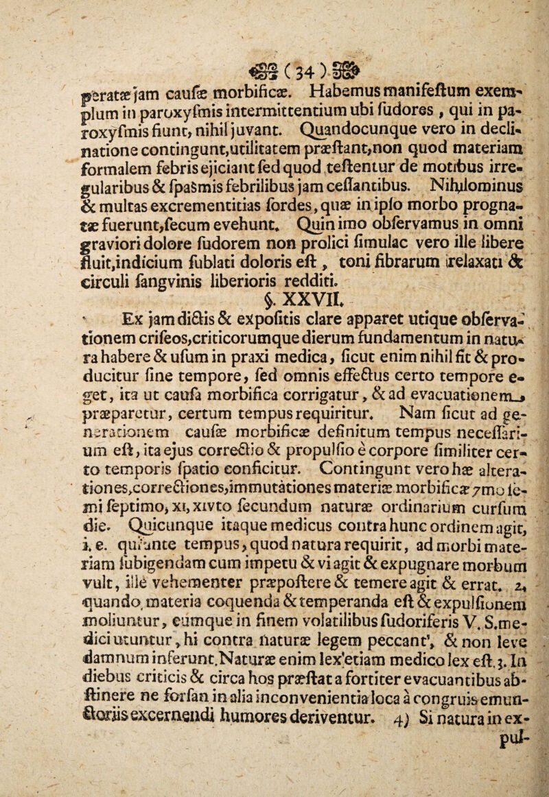 psrattejam caufae morbificae. Habemus manifeftum exem' pium in paroxyfmis intermittentium ubi fudores , qui in pa- roxyfmis fiunt, nihil juvant. Quandocunque vero in decli¬ natione contingunt,utilitatem prae flant,non quod materiam formalem febris ejiciant fed quod teftentur de motibus irre¬ gularibus & fpaSmis febrilibus jam ceffantibus. Nihilominus & multas excrementitias fordes,quae in iplo morbo progna¬ tae fuerunt,fecum evehunt. Quin imo obfervamus in omni graviori dolore fudorem non prolici fimulac vero ille libere fluit,indicium fublati doloris eft, toni fibrarum irelaxati & circuli fangvinis liberioris redditi. §. XXVII. Ex jam di&is & expolitis clare apparet utique obferva- tionem crifeos,criticorumque dierum fundamentum in natu¬ ra habere & ufum in praxi medica, ficut enim nihil fit & pro¬ ducitur fine tempore, fed omnis effetius certo tempore e» get, ita ut caufa morbifica corrigatur, & ad evacuationem., praeparetur, certum tempus requiritur. Nam ficut ad ge¬ nerationem caufse mcrbificae definitum tempus neceffari- um eft, ita ejus corretlio & propulfio e corpore fimiliter cer¬ to temporis fpatio conficitur. Contingunt vero hae alcera- tiones^orretliones,immutationes materiae morbificx/mo ie- jni feptimo, xi, xxvto fecundum naturae ordinarium curfura die. Quicunque itaque medicus contra hunc ordinem agit, i e. quiunte tempus, quod natura requirit, ad morbi mate¬ riam fubigendamcum impetu & vi agit&expugnare morbum vult, ille vehementer praapoftere & temere agit & errat, z, quando, materia coquenda & temperanda eft&expulfioneni moliuntur, eum que in finem volatilibus fudoriferis V. S.me- dici utuntur, hi contra naturae legem peccant’, &non leve damnum inferunt.Naturae enim lex'etiam medico lex eft. j. In diebus criticis & circa hos praeftat a fortiter evacuantibus ab- ftinere ne forfan in alia inconvenientia loca a congruis emun- Hor jis excernendi humores deriventur. 4) Si natura in ex-