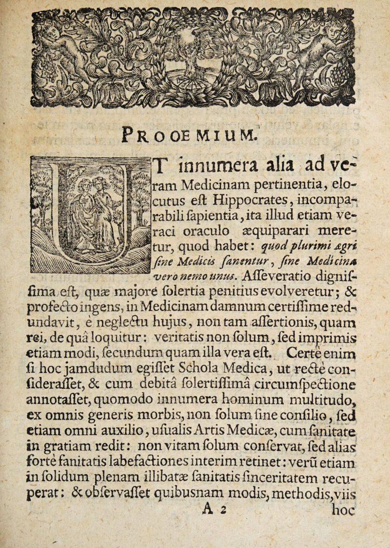 T innumera alia ad vc~ ram Medicinam pertinentia, elo¬ cutus eft Hippocrates, incompa¬ rabili lapientia, ita illud etiam ve¬ raci oraculo zequiparari mere¬ tur, quod habet : quod plurimi Agri 1 fine Medicis fanentur, fine Medicina vero nemo unus. Alleveratio digliif- lima eft, quas majore lolertia penitius evolveretur; & profecto ingens, in Medicinam damnum certiflime red¬ undavit , e negle&u hujus, non tam alfertionis, quam rei, de qua lo quitur: veritatis non lolum, fed imprimis etiam modi, fecundum quam illa vera eft. Certe enim fi hoc jamdudum egillet Schola Medica, ut reSte con- iiderailet, & cum debita folertiffima circumlpe&ione annotaflet, quomodo innumera hominum multitudo, ex omnis generis morbis, non folum line confilio, fed etiam omni auxilio, ufualis Arris Medicae, cumlanitare in gratiam redit: non vitam folum confervat, fed alias forte fanitatis labefa&iones interim retinet: veru etiam in folidum plenam illibatae fanitatis Imceritatem recu¬ perat ; & obfervafiet quibusnam modis, methodis,viis A 2 hoc \