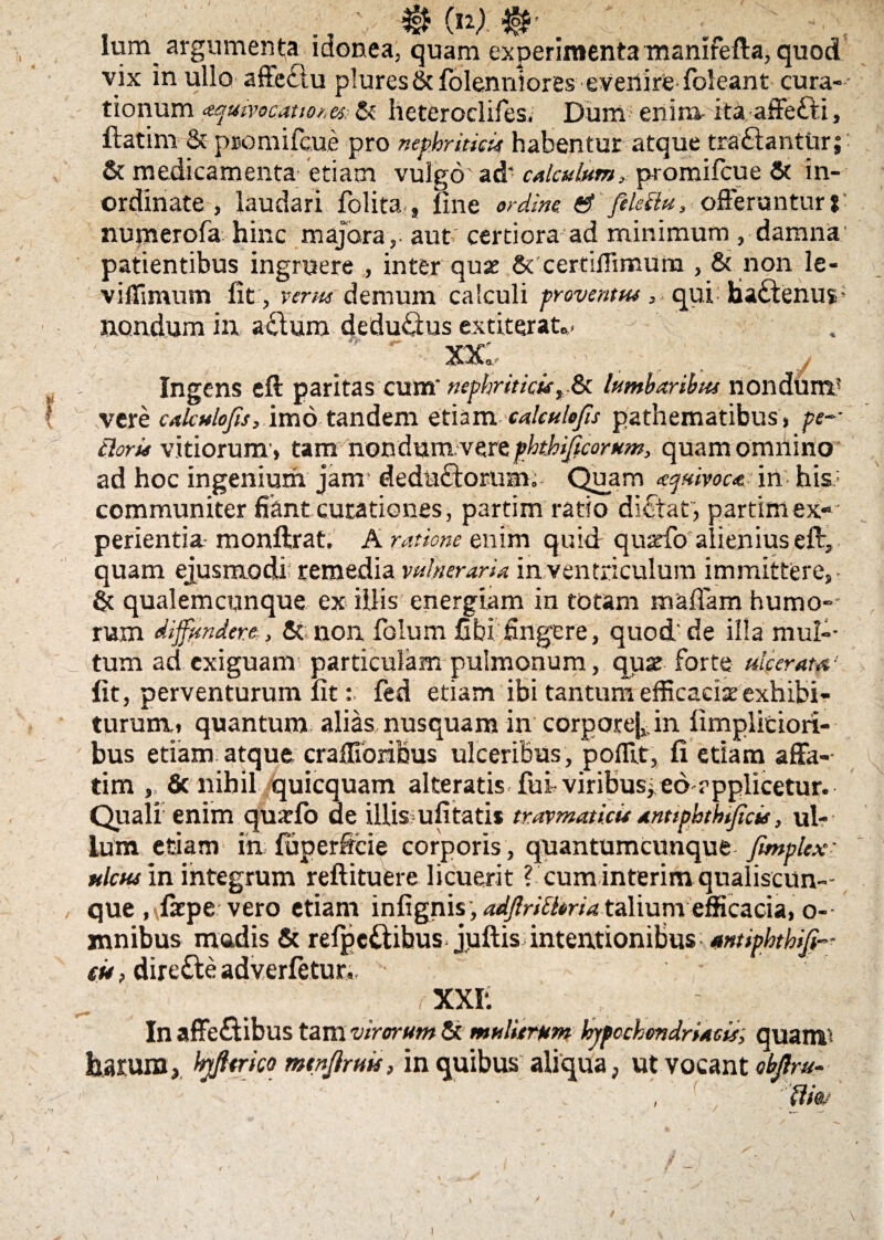 / Ium argumenta idonea, quam experimenta manifefta, quod vix in ullo affeclu plures&folennlores everlirte foleant cura¬ tionum #quivoca.uo?,es: & lieteroclifes. Dum enim- ita affetti, ftatim & promifcue pro nephriticis habentur atque tra&antUr; & medicamenta etiam vulgo' ad‘ calculum, promifcue & in¬ ordinate , laudari folita s line ordine ' feleilu, offeruntur* numerofa hinc majora,- aut certiora ad minimum , damna patientibus ingruere , inter quas & certiflimura , & non le- viffimum lit, venu demum calculi pr ovent tu , qui hactenin- nondum in aclum dedufiius extiterat.. - •' ' '  xx; ■ * • /'; / Ingens eft paritas cum' nephriticis, & lumbaribus nondum5 vere cakulofis, imo tandem etiam calculo/is pathematibus» pe-' tiaris vitiorum » tam non dum. vere phthificorum, quam omnino ad hoc ingenium jam deduftorum. Quam ayuivoca in his* communiter fiant curationes, partim ratio dictat , partim ex¬ perientia monftrat. A ratione enim quid quarfo alienius eft, quam ejusmodi remedia vulneraria in ventriculum immittere,- & qualemcunque ex illis energiam in totam maffam humo¬ rum diffundere, & non folum fibi fingere, quod'de illa mul¬ tum ad exiguam particulam pulmonum, quse forte merata,1 lit, perventurum lit: fed etiam ibi tantum efficacia exhibi¬ turum* quantum alias nusquam in corpoream fimplitioii- bus etiam atque craffioribus ulceribus , polftt, fi etiam affa¬ tim , & nihil quicquam alteratis fui viribus, eo rpplicetur. Quali enim quxfo de illis; ufitatis travmaticu antiphthsficu, ul¬ lum etiam in fuperftcie corporis , quantumcunque fimplex- ulcus in integrum reftituere licuerit ? cum interim qualiscun¬ que ,\fatpe vero etiam infignis, adfiritlmataliumefficacia, o- mnibus madis & relpe£tibus juftis intentionibus■ amiphthiji- eit, dire&e adverletur,, , xxr. In affe&ibus tam virorum & mulierum hypochondriacis; quam% harum, fyfttrko mtnjiruis, in quibis aliqua, ut vocant objlru- ili&j \ \ - ' i— / v. . m j . , * ' { \ \ ■- ^ . -v