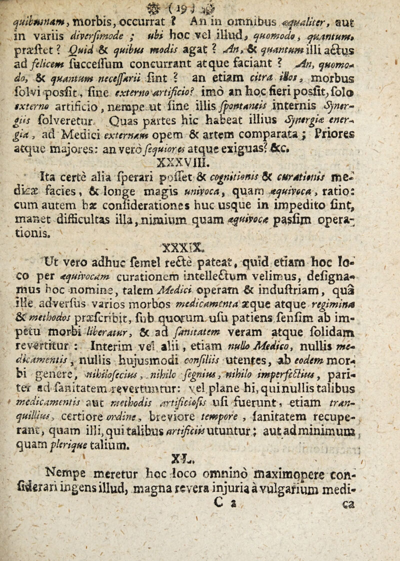 in variis diverfimode ; ubi hoc vel illud» quomodo, quantum» praftet ? Quid Si quibus modis agat ? An, & quantum illi aclus ad felicem faccedum concurrant atque faciant ? An, quoma* do, $c quantum necejfarii Jint ? an etiam citra illos, morbus folvi posfit, fine externo -artificio? imo an hoc fieri posiiqfol® externe artificio, nemp.e.ut line illis fpotttaneis internis Syner- giis folveretur. Quas partes hic habeat illius Spergite ener* gia, ad Medici externam opem & artem comparata; Priores atque majores: an vero fequiores atque exiguas? &c. XXXVHL Ita certe alia fperari pollet & cognitionis St curationis use* dkae facies, & longe magis univoca, quam aquivoca, ratio: cum autem hae confiderationes huc usque in impedito Cnt, manet difficultas illa,nimivim quam apivoca pasfijn opera¬ tionis. ' ' 'X >;  ; . v. - , ' - 'XXXIX . ' ’ Ut vero adhuc femel re£te pateat, quid etiam hoc lo¬ co per aquivocdm curationem intelle&um velimus, defigna* mus hoc nomine, talem Medici operam & induftriam, qua ille adverlus varios morbos medicamenta seque atque regimina & methodos prxfcribjt, fuh quorum ufu patiens fenfim ab im¬ petu morbi liberatur. Se ad fimitatem veram atque folidam, revertitur : Interim vel alii, etiam nullo Medico, nullis w;- dkkmentis, nullis hujusmodi confdiis utentes, ab eodem mor¬ bi genere, -nihilofecim, nihilo fegnim, nihilo imperfcEliies, pari¬ ter ad fanitatem.revertuntur: vel,plane hi,quinuilistalibus medicamentis aut methodis artificio fis ufi fuerunt s etiam tran- ' quillim, certiore ordine, breviore tempore, lanitatem recupe¬ rant, q uam ill i, qui talibus artificiis utunturaut ad minimum quam plerique talium. * _ xfw, _ ' - ' ; j Nempe meretur .hoc loco omnino maximqpere coh- Mmn ingens illud, magna revera injuria a vulgarium medi- ' ' C 2 ca / \ l 9 \