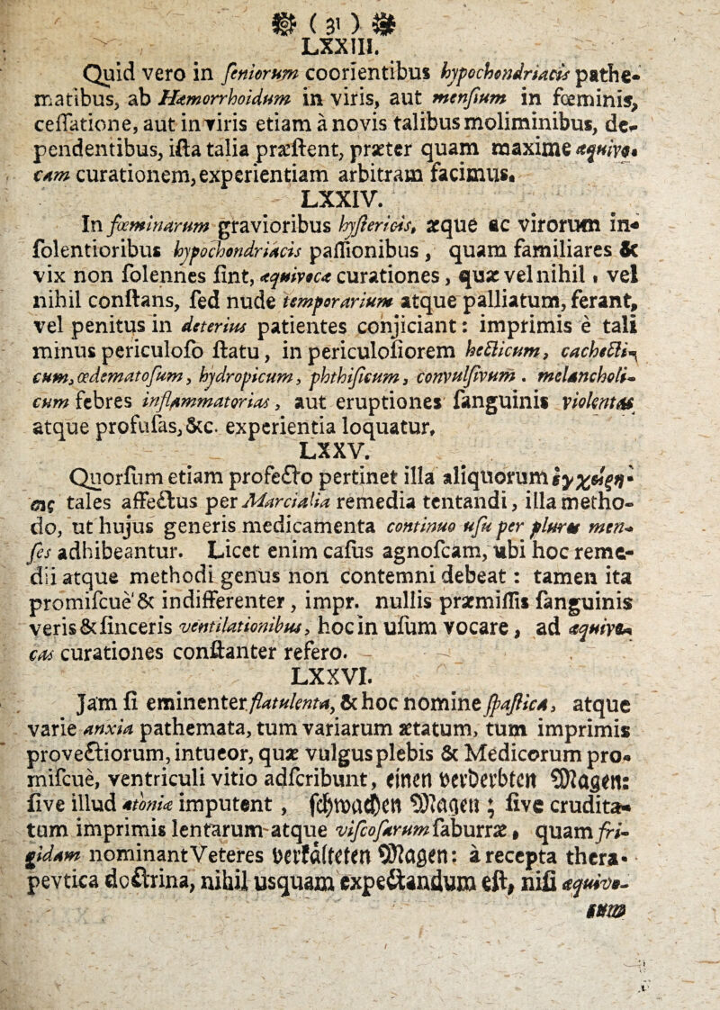 ' B (30 & ■ lxxiii. Quid vero in femorum coorientibus hypochondriacis pathe* maribus, ab Hamorrhoidum in viris, aut menflum in feminis, cellatione, aut in viris etiam a novis talibus moliminibus, de¬ pendentibus, ifta talia pnefient, praeter quam maxime aqmyt* tam curationem, experientiam arbitram facimus, LXXIV. In foeminarum gravioribus hyflerlois, atque ac virorum in* folentioribus hypochondriacis paiTionibus, quam familiares 8c vix non folennes fint, aquivoc* curationes, qua: vel nihil, vel nihil conflans, fed nude temporarium atque-palliatum, ferant, vel penitus in deterius patientes conjiciant: imprimis e tali minus periculofo flatu, in periculoiiorem hcttkum, cachetti^ cum,cedematoflum, hydropicum, phthifiettm, convulflvum . melancholi¬ cum febres inflammatorias, aut eruptiones fanguinis violent# atque profufas,5cc. experientia loquatur, LXXV. Qnorfum etiam profe£bo pertinet illa aliquorum <51$ tales affe£lus per Marcialia remedia tentandi, illa metho¬ do, ut hujus generis medicamenta continuo ufu per plure* men- fes adhibeantur. Licet enim cafus agnofckm, ubi hoc reme¬ dii atque methodi genus non contemni debeat: tamen ita promifcue& indifferenter, impr. nullis prsemillis fanguinis veris & lineeris ventilationibus , hocin ufum vocare, ad aquivu cos curationes conftanter refero. •- LXXVI. Jam fi eminenter./?ar«&W4, & hoc nomine faflica, atque varie anxia pathemata, tum variarum aetatum, tum imprimis prove&iorum, intueor, quse vulgus plebis & Medicorum pro- mifcue, ventriculi vitio adferibunt, eitten hevbevbtett SSftagM: five illud atoma imputent, fdjtt>ac&en ^actetl; five crudita¬ tum imprimis lentarum-atque vifeoflarum faburrae, quamjfo- gidam nominantVeteres bei'fa(t£ttn Siftagen: a recepta thera* pevtica dcftrina, nihil usquam expe&andum eft, nifi aquiw- ' tm x