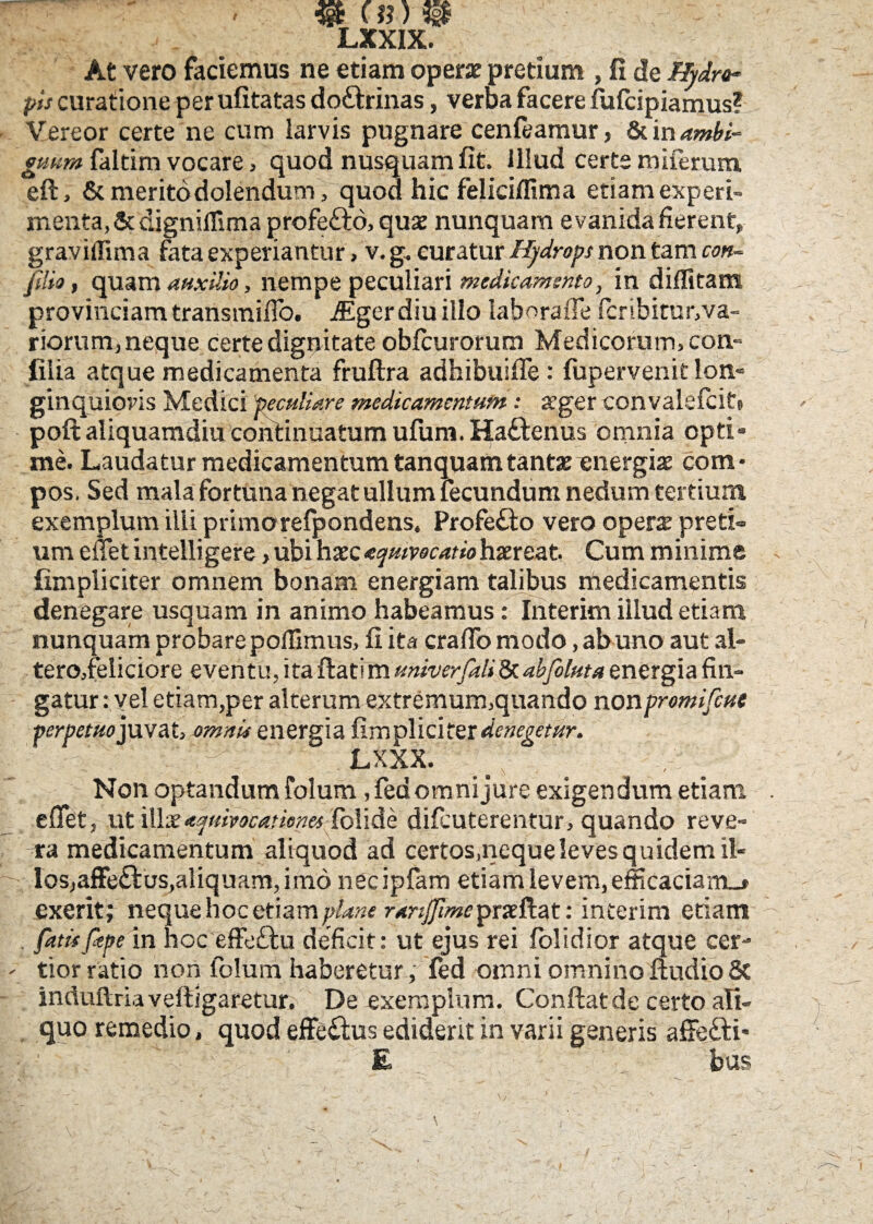 LXXIX. At vero faciemus ne etiam operat pretium , fi de Hydro¬ pis curatione per ufitatas doctrinas, verba facere fufcipiamus? Vereor certe ne cum larvis pugnare cenfeamur, St in ambi¬ guum faltim vocare, quod nusquam fit. Illud certe miferum eft, & merito dolendum, quod hic feliciflima etiam experi¬ menta, & digniffima profe&o, quae nunquam e vanida fierent, graviffima fata experiantur> v. g, curatur Hydrops non tam con¬ fiso , quam auxilio, nempe peculiari medicamento y in diflitam provinciam transmifio. iEger diu illo laboraffe ficribitur,va« riorum, neque certe dignitate obfcurorum Medicorum, con- filia atque medicamenta fruftra adhibuiffe: fupervenit lon¬ ginquioris Medici peculiare medicamentum: &’ger convalefcits poft aliquamdiu continuatum ufum. Haftenus omnia opti¬ me. Laudatur medicamentum tanquamtantae«nergiae com¬ pos. Sed mala fortuna negat ullum fecundum nedum tertium exemplum illi primo refpondens. Profe£to vero opera preti¬ um effet intelligere > ubi haecequmcatiohaereat. Cum minime fimpliciter omnem bonam energiam talibus medicamentis denegare usquam in animo habeamus: Interim illud etiam nunquam probare pofiimus, fi ita craflo modo, ab uno aut al- tero,feliciore eventu, ita flat i m univerfali 8t abfiluta energia fin¬ gatur: vel etiam,per alterum extremum,quando nonpromifcut perpetuojuvat, omnis energia fimpliciter denegetur. LXXX. Non optandum folum ,fed omni jure exigendum etiam effet, ut illic<tquivocatiop.es (olide difcuterentur, quando reve¬ ra medicamentum aliquod ad certos.neque leves quidem il¬ los, affe£tus,aliquam, imo necipfam etiam levem, efficaciam-» exerit; neque hoc etiam plane ranjjimeipxxftat: interim etiam . fatis fepe in hoc effe&u deficit: ut ejus rei fblidior atque cer¬ tior ratio non folum haberetur, fed omni omnino ftudio & induftria vefligaretur. De exemplum. Conflat de certo ali¬ quo remedio, quod effe£lus ediderit in varii generis afFeiti- 1 £ bus /