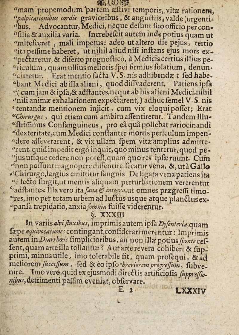 * ■ “mam propemodum partem sflivi temporis,,vita.’ rationem, “palpitationibus cordis gravioribus, & anguftiis, valde 'urgenti* “bus. Advocantur, Medici, neque defunt fuo officio per con- “filia & auxilia varia. Increbefcit autem inde potius quam ut “mitefceret , mali impetus: adeo ut altero diepejus, tertio “ita pellime haberet, ut nihil aliud nili inflans ejus mors ex-* “pe&aretur, & diferto prognoftico, a Medicis certius illius pe- “rkulum, quam ullius melioris fpei firmius folatium, denun¬ tiaretur. Erat mentio fadla V. S. nis adhibendae ♦ fed habe¬ bant Medici ab illa alieni , quoddiflvaderent. Patiens ipla \‘(cum jam & ipfa,& adftantes,neque ab his alieni Medici,nihil •‘nili animae exhalationem expedlarent,) adhuc femel V. S. nis ‘tentandae mentionem injicit, cum vix eloqui poflet; Erat “Chirurgus , qui etiam cum ambitu aflentiretur. Tandem Illu- “ftriflimus Conlanguineus, pro ea qua pollebat rariocinandi “dexteritate,cum Medici conftanter mortis periculum impen» “dere affeverarent, & vix ullam fpem vitaeamplius admitte» “rcnt, quid impedit ergo inquit, quo minus tentetur, quod pe¬ tas utique cedere non potefl, quam quo res iplaeruunt. Cuin 7 *‘non poliunt magnopere diilentire le-catur vena, &, ut a Gallo ♦‘Chirurgo,largius emittitur languis De ligata vena patiens ita “e ledlp lurgit,ut mentis aliquam perturbationem vererentur ‘•adftantes: Illa vero ita fana d integra,ut omnes prargrefil timo- “rts, imo per totam urbem ad ludius usque atque plandlusex- “panfa trepidatio, anxia fimnia fu i fle viderentur* ■ : §. XXXIII 1 In varii salvi fluxibus, imprimis autem ipla Bjfenteria,(mam fepe zquivocationescontingant,confiderarimerentur: Imprimis aurem in Diarrhoeis fimplicioribus,an non illae potius fpontecefl fent, quam arte illa tollantur ? A ut arte revera cohiberi & flip- primi, minus utile, imo tolerabile fit, quam profequi, &ad meliorem fuccejfum , fed & eo ipfo 'brevioremprogrcjfum, lubve- nire. Imo vero.quid ex ejusmodi diredtis artificiofis fitpprejfw- riihjiSy detrimenti paflim eveniat, obfervare. Ei LXXXIV A ■ _J k \