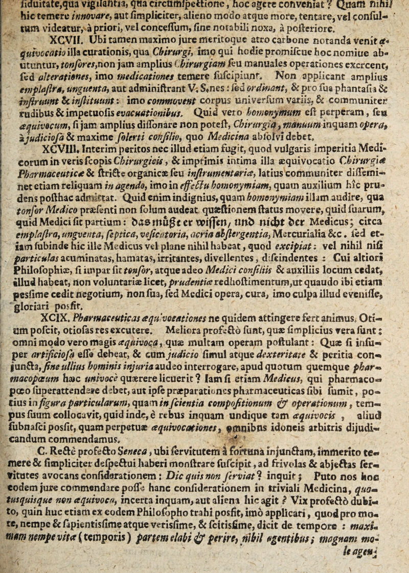 Iiduitate,qua vigilantia, qua circumipechone, hoc agere conveniat / Quam nmsl hic temere innovare, aut fimplicitcr, alieno modo atque more, tentare, vel confiil- tum videatur, a priori, vel conceflum, fine notabili noxa, a poilcriore. XCVIf* Ubi tamen maximo jure meritoque atro carbone notanda Venit quhocatio illa curationis, qua Chirurgi, imo qui hodiepromifcuehocnomiue ab¬ utuntur, tonfiores,non jam amplius Chirurgiam feu manuales operationes excreent* fed alterationes, imo medicationes temere (uicipiunr* Non applicant amplius etnpiaftra, unguenta} aut adminiftrant V; S,nes i ied ordinant, & pro Fua phantafla & infimant & infiituunt: imo commovent corpus univerfum variis, h communiter rudibus & impetuolis evacuationibus. Quid vero homonymum efi perperam, feu aquivocum, fi jam amplius diflbnare non poteft, Chirurgi#, manuum inqmm oper/t> i ajudiciofia & maxime folerti coti filio, quo Medicina abfor vi debet* i XCVIIU fnterim peritos nec illud etiam fugit, quod vulgaris imperitia Medi» eorum in veris fcopis Chirurgicis, & imprimis intima illa aequi vocatio Chirurgi& Pharmaceutica & ftri&s organicas feu inflrumentaria, latius communiter diffemi- net etiam reliquam in agendo, imo in ejfieftu homonymiam, quam auxilium hic pru¬ dens pofthac admittat. Quid enim indignius, quam homonymiam ilhtn audire, qua tonfor Medico praefenti non fblum audeat qufcftionem ftatus movere, quid fuarum^ quid Medici fit partium: baemu^t er wfiVn, Uttb md?t ber Medicus; circa emplafira, ungventa, feptica, veficatoria, acria alfiergentia, Mercurialia &c ♦ ied et¬ iam fubinde hic ille Medicus vel plane nihil habeat, quod excipiat: vel nihil nifi 1 v particulas acuminatas, hamatas, irritantes, divellentes, dfeindentes : Cui altiori Philofophi©, fi impar fit tonfor, atque adeo Medici confiliis & auxiliis locum cedat* illud habeat, non voluntariae licet, prudentia redhoftimentum,ut quaudo ibi etiam pesfime cedit negotium, non fua, fed Medici opera, cura, imo culpa illud evenifle* gloriari pcnfir* XCIX* Pharmaceuticas aqn vocationes ne quidem attingere fert animus. Oti¬ um pofeit, otiofas res excutere* Meliora profsftb funt, quae fimplicius vera (unt z omnimodo vero magis aquivoqa, quae multam operam poftulant: Quae fi infii- per artificiofia effa debeat, & cum judicio fimul atque dexteritaie & peritia con- fun£ta,fine ullius hominis injuria audeo interrogare, apud quotum quemque phar« tnacopastm haac univoce quaerere licuerit ? lamfi etiam Medicus, qui pharmaco** pcEo fuperattendate d ?bet, aut ipfe praeparationes pharmaceuticas fibi fumit, po¬ tius in figura particularum, quam inficientia compofitionutn & operationum , tem¬ pus fuum collocavit, quid inde, e rebus inquam undique tam aquivocis , aliud (ubnafeiposfit, quam perpetuae aquivocationes* $nuubns idoneis arbitris dijudi¬ candum commendamus* - ? C. Re&e profe&o Seneca, ubi fervitutem I fortuna injunfhro, immerito te- mere & fimpliciter defpe&ui haberi monftrare fufcipit, ad frivolas & abjeftas fer- vitutes avocans eonfiderationem: Dic quis non Jirviat* inquit; Puto nos hoc eodem jure commendare poffe hanc confidmtionem in triviali Medicina, quom tusquisque non aquivoca, incerta inquam, aut aliena hic agit ? Vix profe&d dubi¬ to, quin huc etiam ex eodem Philolbpho trahi posfit, imo applicari, quod pro mo« te, nempe & ftpientisfime atque vmsfime, & fettisfime, dicit de tempore ; tnaxU mm nempe vitee {temporis) partem elabi & perire, nihil agentibus i magnam mo II'-I- : ' ‘ * kagenj