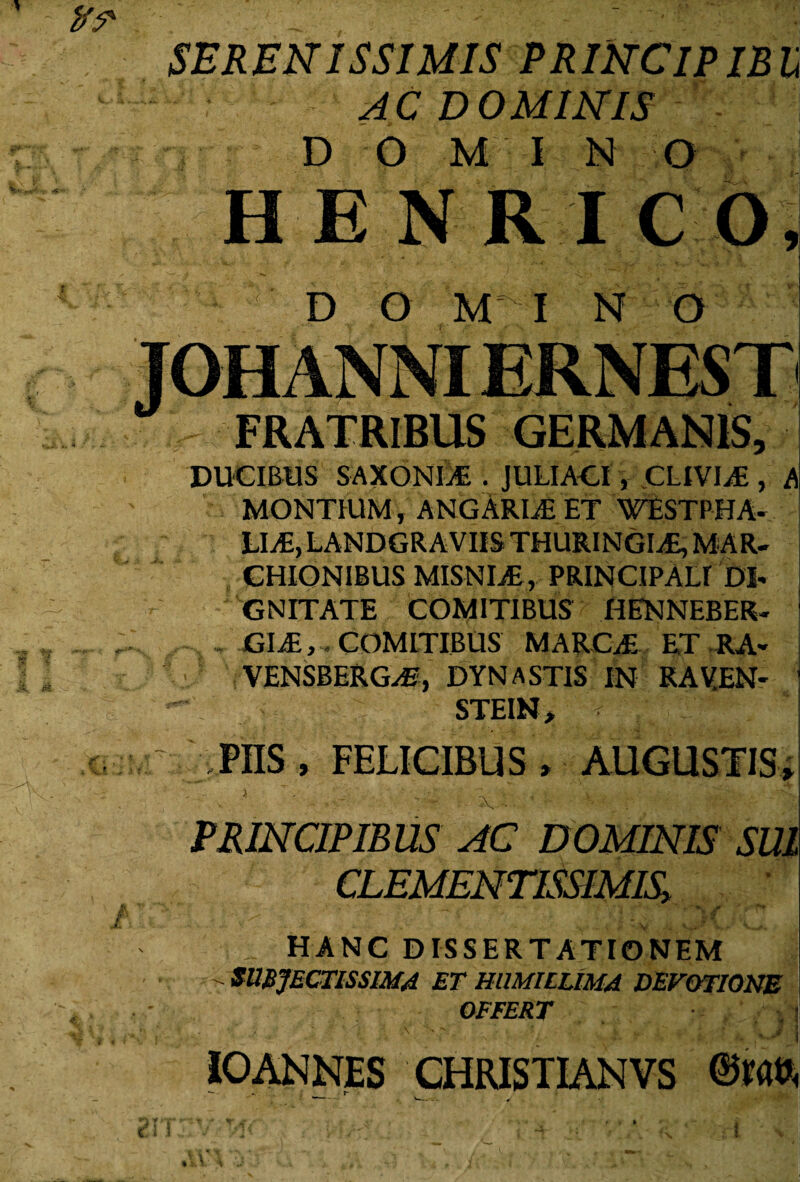 SERENISSIMIS PRINCIPIBU ' : AC DOMINIS D O M I N O HENRICO, D O MI N O TOHANNIERNEST 9 ‘ “ * FRATRIBUS GERMANIS, DUCIBUS SAXONIjC . JULIACI, CLIVIA , Ai MONTIUM, ANGARLE ET WESTPHA- CHIONIBUS MISNIjE, PRINCIPALI DI¬ GNITATE COMITIBUS HENNEBER- GliE, COMITIBUS MARCA* ET RA- VENSBERG^, DYNAST1S IN RAVEN- STEIN, v ‘ PIIS , FELICIBUS , AUGUSTIS, PRINCIPIBUS AC DOMINIS SUI CLEMENTISSIMIS> * j* ' - /. _ HANC DISSERTATIONEM - SUBJECTISSIMA ET HUMILLIMA DEVOTIONE OFFERT •.$ ' A :s' c vX r' 4' VJjra IOANNES CHRISTIANVS ®m