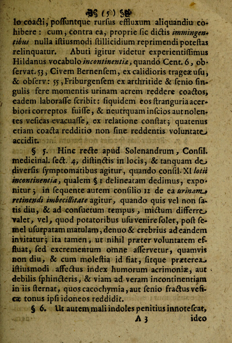 „ mmm lo coadi, pommtque rurfus effluxum aliquandiu co* hibere : cum, contra ea, proprie fic didis immingen* tibus nulla iftiusmodi ftillicidium reprimendi poteftas relinquatur. Abuti igitur videtur experientiffimus Hildanus vocabulo incontinenti*. y quando Cent. 6 , ob- fervat.53, Civem Bernenfem, ex calidioris trageaeufu, & obferv; 55 ,Friburgen(em ex arthritide & fenio An¬ gulis fere momentis urinam acrem reddere coados, eadem laboraffe fcribit: fiquidem eos ftranguria acer* biori correptos fuiffe, & neutiquam infcios aut nolen¬ tes veficas evacuaffe, ex relatione conftaty quatenus etiam coada redditio non fine reddentis voluntate-» accidit* yy^^vK.-n ' . ■ y. ; § f Hinc rede apud Solenandrum , Confil. medicinal. fed. 4, diffindis in locis, & tanqyatn do diverfis fymptomatibus agitur , quando confil. XI lotii incontinentiax qualem § 1 delinearam dedimus, expo¬ nitur y in fequente autem confilio 12 de ea urinant* retinendi imbecillitate agitur , quando quis vel non fa¬ tis diu, & ad confuetum tempus, midum differro valet, vel, quod potatoribus ufu venire folet, poft fe- mel ufurpatam matulam, denuo & crebrius ad eandem invitatur, ita tamen , ut nihil praeter voluntatem ef¬ fluat, fed excrementum omne aflervetur, quamvis non diu, cum mdleftia id fiat, fitque praeterea*, iftiusmodi affedus index humorum acrimoniae, aut <> debilis fphinderis, & viam ad veram incontinentiam iniis fternat, quos cacochymia, aut fenio fradusvefi- cae tonus ipfi idoneos reddidit. § 6. Ut autem mali indoles penitius ituiotefcat, A 3 ideo