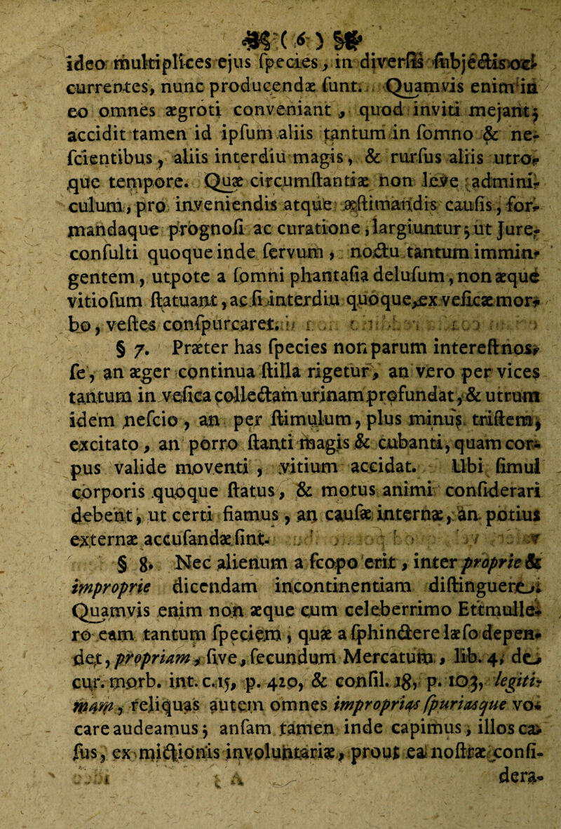 ideo multiplices ejus fp.ecies jin diverfts ftibje&isoei currentes, nunc producendae funt. Quamvis enim ia eo omnes aegroti conveniant ,, quod inviti mejantj accidit tamen id ipfum aliis tantum in fomno & ne- fcientibus, aliis interdiu magis, & rurfus aliis utro? que tempore. Quae circumftantiae non leve adminif culum, pro inveniendis atque geflimandis caufis, for* mandaque prognofi ac curatione, largiuntur 3 ut Jurer confulti quoque inde fervurn , no;dtu tantum immim gentem, ut pote a fomni phantafia delufum, nonaeque vitiofum ftatuant, ac fi interdiu quoque^ex veiicxmor* ho, vefte^ conlpurearefc b i § 7. 1 Praeter has fpecies non parum intereftnos#> fe, an aeger continua ftilla rigetur , an vero per vices tantum in veficacolLeftamurinampr©fundat, & utrum idem nefcio , an per ftimulum, plus mimis triftem, excitato, an porro ftanti magis & cubanti, quam cor* pus valide moventi , vitium accidat. Ubi Gmul corporis quoque ftatus, & motus animi confiderari debent, ut certi fiamus, an caufae internae, an potius externae accufandae fint- ’ -;v § 8, Nec alienum a fcopo erit, inter proprie improprie dicendam incontinentiam diftinguero; Quamvis enim non aeque cum celeberrimo Ettmulle- ro eam tantum fpeciem > quae a fphindere laefodepen* der, propriam, five, fecundum Mercatum , lib. 4, do cur. mprb. int.c.15, p. 420, & confiLj#, p. 103, legiti? mam , reliquas autem omnes improprias fpuriMCjue vo* care audeamus 3 anfam tamen inde capimus, illos ca> fus, ex mirionis involuntariae, prour eanoftraexonfi- ' Va ;3 - dera-