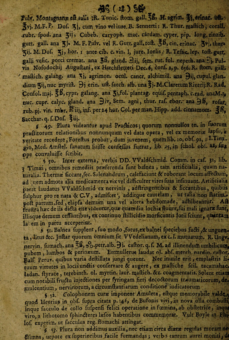 Mattfagnattls ^ Xanic. ftonu gall.jS» $L agfffitt. j^vj.M.F.P* Dof. 31, cum vino veHutfe.B. Sennerti: R. Thur. maftich, coralh .rubr. fpod. .ana 3*j > Cubeb. caryoph. mac. cardam. cyper. pip. long. zinziby , gutt, Ralli ana Jj* M. F. Puiv, vel E. Gutt. gall, toft. 5$, cin. ennac. jjvj, thar* ^ ^ij. M.Dof. 3j, hor. i ante cib. c. vin. 1, jure.Ioelisy R» Teftic, lep. toft.gutr, galli vefiq. .porci cremat, ana §0, gland. 3ij, (em. rut. fol. nepeth. ana Jj. Pul¬ vis Nofodochij Auguftani,ex HmchftetteriDec.6, conf. z,p. 656.R. ftom. gaU« 'maftich. galahg. arta 3 b agrimon. ocul. cancr, alchimilL ana j^ij, cupul. glan¬ dium Xij, nuc myrift. 9 j erin. uft.faech, alb. una § j. M.Claretum Riv.erij:R. Rad. Confol. maj. 50, cypiy galang. ana Jj,fol. plantag. equif. pentapb. c.rad. anaM.r* nuco cupr. calyc. gland. ana 9iv, Sem. agni, thur. raf. ebor. ana 90, rofar. iub.pj. vin. rnbr. 8>U{* mf.,perz4 h©r. Cpl per man. Jiipp. add. cinnamom. gacchar. q. f. Dof. \vip § 49. Eluta videantur apud Pra&icos; quorum nonnullos tn. in fuorum pneftitorum relationibus noiinunquam vel data opera, vel ex memoria; lapfu, $ yeritate recedere, Fofeftus probat-, dum juvenem, quemlih. 10,obf.92, al.Tiep. gio, Med. Amftel. fanatum fuifle ccu\fejlbs .fuerat, Aib. zy,in fchol. obf. %h ijty $pe convaluife fcribit. 4 § fo. Inter externa, verbis DD^VValdfchmido Comm. in caf. 3 Timaei, omnibus remediis praeferenda firnt balnea , tam artificialia, quam na¬ turalia. Thermas liceant,fec. Solenahdrum , calefaciunt roborant locum affe&urn, ad Aiem admota alia medicamenta vix vel difficulter vifes fuas infinuant. Artificialia parat laudatus VValdfchmid ex nervinis , adftringehdbus & ficcantibusv, quibus fulphur pro re nata & C.V, admifeet *, additque cautelam, ut talia non ftatimu poft partum,fed, elapfa demum una v?l altera hebdomade, adhibeantur. Aft fruftrahaec de iis didh eiie videntur,quae quam diu lochia Ruunt,fui mali ignara; funt, iliisque demum ceffantibus, ex continuo, ftillicidio morficantis lotii fciunt, qdjinfam laLemm partu acceperint, r i 51. Balnea Tupplent, fuo modo,fotus,ex balnei (peciebus fadli unguen¬ ta , ^itus &c. Jnftar quorum omnium fit VVedelianum, ex c. 1?. mutuatu^. R. Ungv» jnervin. fumach.ana Jfi^^o.petr.alb.^j. caftor.q.f. M.ad illinendumumbibcui^ pubem , lumbos & perinasum. Ettmulleriw laudat ol. abf. menthl nardin. xiaftor, Balf. Peruv. quibus varia deftillata jungi queunt, j^ec inutile erit, emplaftris li¬ tuum virtutes in lorisun&is confervare 6r augere, ex maftiche fcil. tacamahac. ladan. ftyrace, te^ebinth. ol. myrtin. laur. maftich. &e. coagmentatis. Splent edam cum notabili fru^u injedliones per fyringam fieri deco&orum traumaticorum, de? rriulcentium, nervinbrum, a circumftantiarum conditione iudicatorum § 52. Golophonem curae imponent Amuleta, eftque memorabile valdcj quod Heerius in obf. fupra citata p. 146, deBufojpis vivi,.in nova .olla combuftti inque facculo de collo fufpenfi felici operatione in femina, ab obftetrice, inqu| - viro, a lithotomo fphirufteres laefos habentibus commemorat. Vult Boyle m Phi. loC experim. ut facculus reg.ftomachi atdngat. ' $ y. Plura nen addimus auxilia, nec etiam circa diaeta; regulas moram ne*
