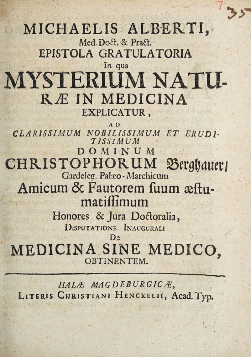 MICHAELIS ALBERTI, Med.DolL & Pra£t. EPISTOLA GRATULATORIA — In qua, MYSTERIUM NATU- KM IN MEDICINA EXPLICATUR, ' 5 - ’ - , A D CLARISSIMUM NOBILISSIMUM ET ERUDI¬ TISSIMUM DOMINUM chr.istophor.um Gardeleg. Palaeo - Marchicum Amicum & Fautorem fuum asftu- matiflimum Honores & Jura Doftoralia, - , Disputatione Inaugurali ' De v MEDICINA SINE MEDICO, OBTINENTEM, HALTE MAGDEB URGIC Literis Christiani Henckelii, Acad.Typ.