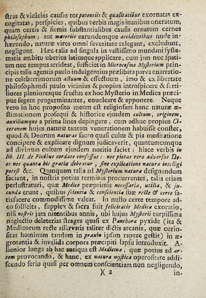 ftras & vicarias caufas tot potentiis & qualitatibus exornatas ex¬ cogitatas , perfpicies, quibus verbis magis inanibus oneratum, quam certis & firmis fubftantialibus caufis ornatum cernes pbiiofopbum ; aut materiis earundemque accidentibus nude in¬ haerendo, natur» vires omni fevericate relegant, excludunt, negligunt. Haec talia ad fingula in vaftiffimo mundani lyfte- matis ambitu uberius latiusqueapplicare, cum jam nec 1 pati¬ unt nec tempus arrideat, fufficiet in Microctfimo Myfierium prin¬ cipis talis agentis paulo indulgentius pradibata parva enarratio¬ ne celeberrimorum aUuum & effectuum , imo & ex libertate philofophandi paulo vicinius & propius introfpicere & ferti¬ liores plenioresque frudus ex hocMyfterio in Medica praeci¬ pue fegete progerminantes, enucleare & apponere. Neque vero in hoc propofico meum eft religiofam hanc naturae ae- ftimationem profequi & hiftorice ejusdem cultum, originem, auxiliumque a prima linea depingere , cum adhuc propius Ci~ ceronem hujus natur» tantam venerationem habuilie conflet, quod & Deorum naturas facro quali cultu & pia medis atione concipere & explicare dignum judicaverit, quantumcunque ad divinum cultum ejusdem notitia faciet; hisce verbis in Itb III. cie Finibus cordate eonfejfus : nec pietas vero adverfus De¬ os nec quanta bis gratia debeatur , fine explicatione natura intclligi potefi &c. Quanquam talia ad Myfisrium natura defignsndum faciant, in noftris potius terminis procurrentes, talia etiam perluftraturi, quae Medico praeprimis necejfiaria, utilia, & ju¬ cunda erunt, quibus [dentia & conficientia fu» re£1 e & certe fa- tisfacere commodiffime valeat. In nullo certe tempore ad¬ eo follicita, fupplex & fiacra fuit felicitatis Medica exoratio, niil noftris jam nitentibus annis, ubi hujus Myjtem turpilfima negledio deleterias ftrages quafi ex Pantbora pyxide (ita & Medicorum re de aflcrvatis taliter didis arcanis, quae curio- fitas hominum tandem in praxi» ipfatn rapere geftit) in ae¬ grotantia & invalida corpora praecipiti lapfu introduxit. A- lienior longe ab hac antiqua eft Mediana , quae potius ad ar¬ tem provocando, & hanc, ex natura myfiica operofitate acldi- fcendo ferio quafi per omnem confcientiam non negiigendo, X 3 in.