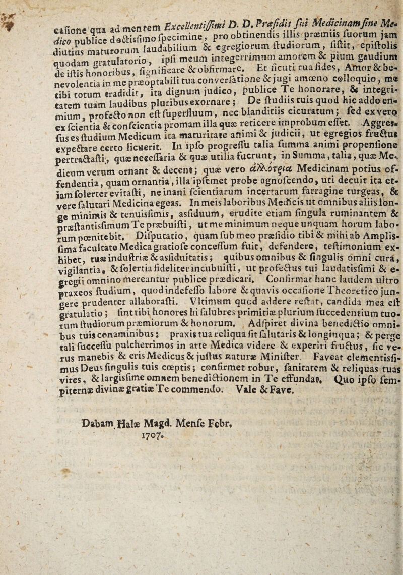 eafione qua ad mentem Excellentem D- D. frfdufui Memcinamfim Me. To nubUcc deSHsfimo fpecimine, pro obtinendis illis prxmus iuorum ,am dTti maturorum laudabilium & egregiorum ftudioram, i.ftit, epiftol.s quodam gratulatorio , ipfi meum integerrimam amorem & pium gaudium de iftis honoribus, fignifieare & obfirmare. Et ncuti tua hdes, Amor & be- nevolentia in me prxoptabili tua converfatione & jugi amoeno colloquio y mo tibi totum tradidit, ita dignum judico, Pghce Te honorare, & integri, catem tuam laudibus pluribus exornare; De ftudns tuis quod hic addo en- mium, profeaonon eftfuperfluum, nec blanditus cicuracum; fed ex vero ex fcientia k confcientia promam illa qux reticere improbum effet. Aggres* fus es ftudium Medicum ita maturitate animi & judicii, ut egregios fruftus expe&are certo licuerit. In ipfo progreflu talia fumma animi propenfione pertraftafti;, quxneceflaria & quae utilia fuerunt , in Summa, talia, quae Me*. dicumverum ornant k decent; quae vero a/ko^ct Medicinam potius of¬ fendentia, quam ornantia, illa ipfemet probe agnofcendo, uti decuit ita et¬ iam folerterevitafti, ne inani fcientiarum incertarum farragine turgeas, & vere falutari Medicina egeas. In meis laboribus Medicis ut omnibus aliis lon¬ ge minimis k tenuisfimis, asfiduum, erudite etiam lingula ruminantem & prxftantisfimumTeprxbuifti, ut me minimum neque unquam horum labo¬ rum pernitebit* Difputatio, quam fub meo prxfidio tibi k mihi ab Amplis- fima facultate Medica gratiofe conceflum fuit, defendere, teftimonium ex¬ hibet, tu» induftrise k asfiduitatis; quibus omnibus k fingulis omni cura, vigilantia* Scfolerciafideliterincubiiifti, ut profe&us tui laudatisfimi k e- gregii omnino mereantur publice praedicari. Confirmat hanc laudem ultro praxeos ftudium, quodindefefifo labore k quavis occafione Theoretico jun¬ gere prudenter allaborafti. Vltimum quod addere reftat, candida mea eft gratulatio; iint tibi honores hi falubres primitiae plurium fuccedentiutn tuo¬ rum ftudiorum praemiorum k honorum, Adfpiret divina benediftio omni¬ bus tuis conaminibus: praxU tua reliqua lltfalutaris & longinqua; &perre talifucceffu pulcherrimos in arte Medica videre k experiri fru£tus, fic ve¬ rus manebis k eris Medicus k juftus natur» Minifter. Faveat clementisfi- mus Deus fingulis tuis coeptis; confirmet robur, fanitatem & reliquas tuas vires, &largisfimeomnembenediftionem in Te effundat, Quo ipfo fem* jntcrnx divinx gratix Te commendo. Vale k Fave. Dabam Halx Magd. Menfe Febr, 1707.