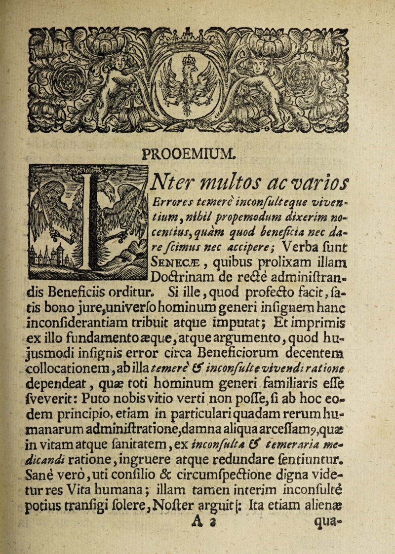 PROOEMIUM. Nter multos ac varios Errores temere inconfiidteque viven- tiumt nihilpropemodum dixerim no¬ centius, quam quod benefiet,t nec da* reficimus nec accipere; Verba fu nt Seneca , quibus prolixam illam Do&rinam de rede adminiftran- dis Beneficiis orditur. Si ille, quod profedo facit, fa¬ tis bono jure,univerfo hominum generi infignemhanc inconfiderantiam tribuit atque imputat; Et imprimis ex illo fundamento sque, atque argumento, q uod hu¬ jusmodi infignis error circa Beneficiorum decentem collocationem, ab illa temere (fi inconfiu/te vivendi rat ione dependeat, quas foti hominum generi familiaris efle fveverit: Puto nobis vitio verti non pofle,fi ab hoc eo¬ dem principio, etiam in particulari quadam rerum hu¬ manarum adminiftratione,damna aliqua arcellam?,quas in vitam atque fanitatem, ex inconfiult* (fi temeraria me¬ dicandi ratione, ingruere atque redundare fentiuntur. Sane vero,uti confilio 8c circumfpedione digna vide¬ tur res Vita humana; illam tamen interim inconfultd potius tranfigi folere,Nofler arguit{: Ita etiam alienas A 2 qua-
