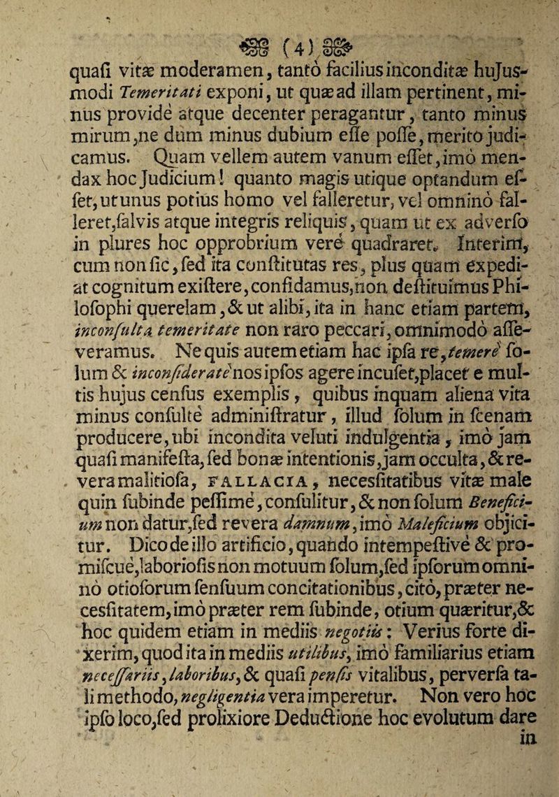 quafi vitae moderamen, tanto facilius incondita hujus¬ modi Temeritati exponi, ut quaead illam pertinent, mi¬ nus provide atque decenter peragantur, tanto minus mirum,ne dum minus dubium efle pofle, merito judi¬ camus. Quam vellem autem vanum efTet, imo men¬ dax hoc Judicium! quanto magis utique optandum ef- fet,utunus potius homo vel falleretur, vel omnino fal¬ leret,falvis atque integris reliquis, quam ut ex adverfo in plures hoc opprobrium vere quadraret, Interint, cum nonfic,fed ita conftitutas res, plus quam expedi¬ at cognitum exiftere, confidamus, non deftituimus Phi- lofophi querelam, & ut alibi, ita in hanc etiam partem, inconfulta temeritate non raro peccari, omnimodo alle¬ veramus. Ne quis autem etiam hac ipfa re,temere' fo- lum & inconfiderate nosipfos agereincufef,placet e mul¬ tis hujus cenfus exemplis, quibus inquam aliena vita minus confulte adminiftratur, illud folum in fcenam producere, ubi incondita veluti indulgentia, imo jam quafi manifefta, fed bonas intentionis, jam occulta, & re¬ vera malitiofa, fallacia, necesfitatibus vita male quin fubinde pefilme, confulitur, & non folum Benefici- umnon datur,fed revera damnum,imo Maleficium objici¬ tur. Dico de illo artificio, quando intempeftive & pro- mifcue,Iaboriofis non motuum folum,fed ipforum omni¬ no otioforum fenfuum concitationibus, cito, praster ne- cesfitatem,imo praeter rem fubinde, otium quasritur,& hoc quidem etiam in mediis negotiis: Verius forte di¬ xerim, quod ita in mediis utilibus, imo familiarius etiam necejfiariis,laboribus,& quafipenfis vitalibus, perverfa ta¬ li methodo, negligentia vera imperetur. Non vero hoc ipfo loco,fed prolixiore Dedudtione hoc evolutum dare