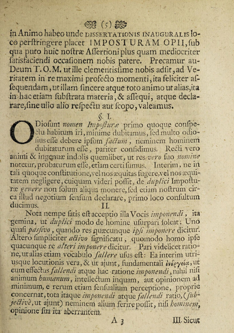 ^•cva t _ \ m cn. l i ) ©&» in Animo habeo unde dissertationis inauguralis lo¬ co perftringere placet IMPOSTURAM GPII,fub qua pmo huic noilra? Afferrioni plus quam mediocriter fatisfaciendi occafionem nobis patere. Precamur au- DeumT.Q.M, ut ille clementisfime nobis adfit,ad Ve¬ ritatem in re maximi profe&o momenti,ita feliciter af- fequendam,utiilam fincere atque toto animo ut alias,ita in hac etiam fubftrata materia, & a Aequi, atque decla- rare/meulio alio refpeftu aut (copo, valeamus. ODiolunl nomen Impofluree primo quoque conlpe- du habitum iri,minime dubitamus, led multo odio- iiusefle debere ipilirn facium , neminem hominem dubitaturum efle , pariter confidimus. Redi vero animi & ingqnnae indolis quemlibet, ut res vero fuo nomine notetur, probaturum efle, etiam certifumus. Interim, ne in tali quoque cahftitutione,vel nos aequitas fugere,vel nos aequi¬ tatem negligere,cuiquam videri poflit, de duplici Impoftu- ree genere non folum aliqua monere, fed etiam noftrum cir¬ ca illud negotium fenflim declarare, primo loco confultum ducimus. XI Nota nempe latis eft acceptio illa Vocis imponendi, ita gemina, ut duplici modo de homine ufurpari ioleat; Uno quafi pasjivo, quando res quaecunque ipji imponere dicitur. Altero /impliciter allivo fignificatu , quomodo homo ipfe quacunque re alteri imponey'e dicitur. Pari videlicet ratio¬ ne, ut alias etiam vocabulo fallere ullis eft: Ea interim utri- usque locutionis vera,& ut ajunt, fundamentali ivs^yeia,ut eumeffqdus fallendi atque hac ratione imponendi, nihil nili animum humanum, intelledum inquam, aut opinionem ad minimum, e rerum etiam fenfualium perceptione, proprie concernat, tota itaque imponendi atque fallendi ratio, (ffub- je&ive, ut ajunt) neminem alium ferire poflit, nifi hominem, opinione fua ita aberrantem. III. Sicut