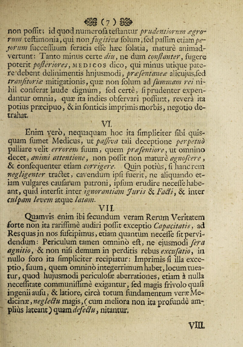 non poffit; id quod nuraerofa teftantur prudentiarum agrtr rutri teftimonia,qui non fugitiva folum,fedpaffim etiampe- jorum fuccefluum feracia efle haec folatia, mature animad¬ vertunt; Tanto minus certe diu, ne dum conflant er, fugere poteritpofleriores, medicos dico, qui minus utique pate¬ re debent delinimentis hujusmodi, proflent ane# alicujus,fed tranfitoriae mitigationis, quae non folum ad fummam rei ni¬ hil conferat laude dignum, fed certe, fi prudenter expen¬ dantur omnia, quae ita indies obfervari poffunt, revera ita potius praecipuo, & in fonticis imprimis morbis, negotio de¬ trahat, ... v % a - vi Enim vero, nequaquam hoc ita fimpliciter fibi quis¬ quam fumet Medicus, utpajjiva tali deceptione perpetuo palliare velit errorem fuum, quem prafentiore, ut omnino decet, animi attentione, non poffit non mature agnofcere, & confequenter etiam corrigere. Quin potius , fi hanc rem negligenter tra&et, cavendum ipfi fuerit, ne aliquando et¬ iam vulgares caufarum patroni, ipfum erudire necefle habe¬ ant, quid interfit inter ignorantiam Juris & Fatli, & inter culpam levem atque latam. vn. Quamvis enim ibi fecundum veram Rerum Veritatem forte non ita rariffime audiri poffit exceptio Capacitatis, ad Res quas in nos fufeipimus, etiam quantum necefle fit pervi¬ dendum; Periculum tamen omnino eft, ne ejusmodi fera agnitio, & non nifi demum in perditis rebus excufatio, in nullo foro ita fimpliciter recipiatur: Imprimis fi illa exce¬ ptio, fuum, quem omnino integerrimum habet, locum tuea¬ tur, quod hujusmodi periculofae aberrationes, etiam i nulla neceffitate communiffime exigantur, fed magis frivolo quafi ingenii aufii, & latiore, circa totum fundamentum vene Me¬ dicinae, neglettu magis,(cum meliora non ita profunde am¬ plius lateant) quam defeftu, nitantur» viiL