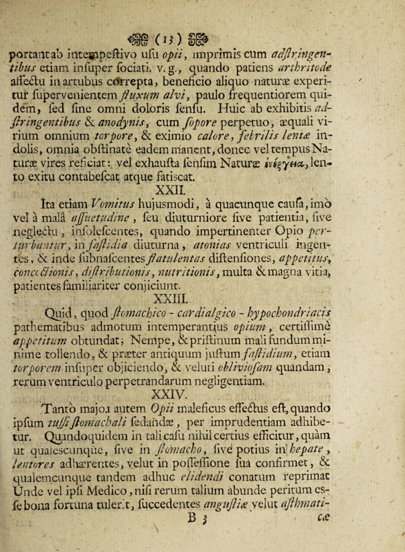 (0) portantab intefipeftivo ufu opii, imprimis cum aclfiringen¬ tibus etiam infuper fociati. v. g., quando patiens arthritede affectu in artubus correpta, beneficio aliquo naturae experi¬ tur fupervenientem fluxum alvi, paulo frequentiorem qui¬ dem, fed fine omni doloris fenfu. Huic ab exhibitis ad- ftringentibus & anodynis, cum fopore perpetuo, aequali vi¬ rium omnium torpore, & eximio calore, febrilis lentae in¬ dolis, omnia obftinate eadem manent, donec vel tempus Na¬ turae vires reficiat:, vel exhaufta fenfim Naturae len¬ to exitu contabefiat atque fatiscat. xxil Ita etiam Vomitus hujusmodi, a quacunque caufa,imo vel' a mala ajfluetudme , feu diuturniore live patientia, five neglectu , infolefcentes, quando impertinenter Opio per- tttrbantur, in faflidia diuturna, a toni as ventriculi ingen¬ tes, & inde fiibnafcentes flatulentas diftenfiones, appetitus, tona Bionis, diflributionis, nutritionis, multa & magna vitia, patientes familiariter conjiciunt. XXIII. Quid, quod fiomachteo - cardialgico - hypochondriacis pathematibus admotum intemperantius opium, certiffime appetitum obtundat, Nempe, & prillinum mali fundum mi- nime tollendo, & praeter antiquum juftum faflidium, etiam torporem infuper objiciendo, & veluti cbliviofam quandam, rerum ventriculo perpetrandarum negligentiam. XXIV. Tanto majoa autem Opii maleficus effectus eft, quando ipfum tujjiflomachali fedandae , per imprudentiam adhibe¬ tur. Quandoquidem in tali calli nihil certius efficitur, quam ut qualescunque, five in flotnacho, live potius in hepate, . lentores adhaerentes, velut in poffieffione fua confirmet, & qualemcunque tandem adhuc elidendi conatum reprimat Unde vel ipfi Medico ,nifi rerum talium abunde peritum es- febona fortuna tulerit, luccedentes anguflix velut aflhmati- B } ' ' c<e