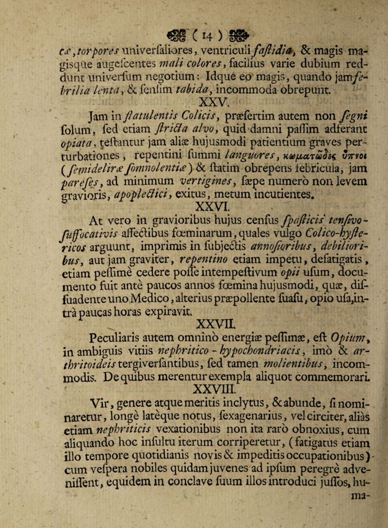 mc n)m ce, torpores univerfaliores, ventriculi faflidifr, & magis ma¬ gisque augefeentes mali colores > facilius varie dubium red¬ dunt univerliim negotium: Idque eo magis, quando fe¬ brilia lenta, & fenlimT^fe'^, incommoda obrepunt. - • XXV* . - : Jam in flatulentis Colicis, prsefertim autem non fegni folum, fed etiam flritla alvo, quid damni paflim adferant opiata, teftantur jam alise hujusmodi patientium graves per¬ turbationes , repentini fummi languores, KapctTtohs v7noi ( fepiideliree fomnolentie) & ftatim obrepens iebricula, jam parefesy ad minimum vertigines, fepe numero non levem gravioris, apoplettici> exitus, metum incudentes* .XXVI: '  : ~ At vero in gravioribus hujus cenfus fpajticis tenfivo- fuffocativis affectibus foeminarum, quales vulgo Colico-hyfte- ricos arguunt, imprimis in fubjeCtis annofioribus, debiliori¬ bus, aut jam graviter, repentino etiam impetu, defatigatis, etiam peffime cedere polte intempeftivum opii ufum, docu¬ mento fuit ante paucos annos foemina hujusmodi, quse, dit fuadente uno Medico, alterius praepollente fualii, opio ufa,in- tra paucas horas expiravit. XXVIL Peculiaris autem omnino energiae peflimae, eft Opium, in ambiguis vitiis nephritico - hypochondriacis, imo & ar- thritoideis tergiverfantibus, fed tamen molientibus, incom¬ modis. De quibus merentur exempla aliquot commemorari XXVHL Vir, genere atque meritis inclytus, & abunde, fi nomi¬ naretur, longe lateque notus, fexagenarius, vel circiter, alias etiam nephriticis vexationibus non ita raro obnoxius, cum aliquando hoc infultu iterum corriperetur, (fatigatus etiam illo tempore quotidianis novis & impeditis occupationibus)- cum vefpera nobiles quidam juvenes ad ipfum peregre adve- niifent, equidem in conclave fuum illos introduci juffos, hu¬ ma-