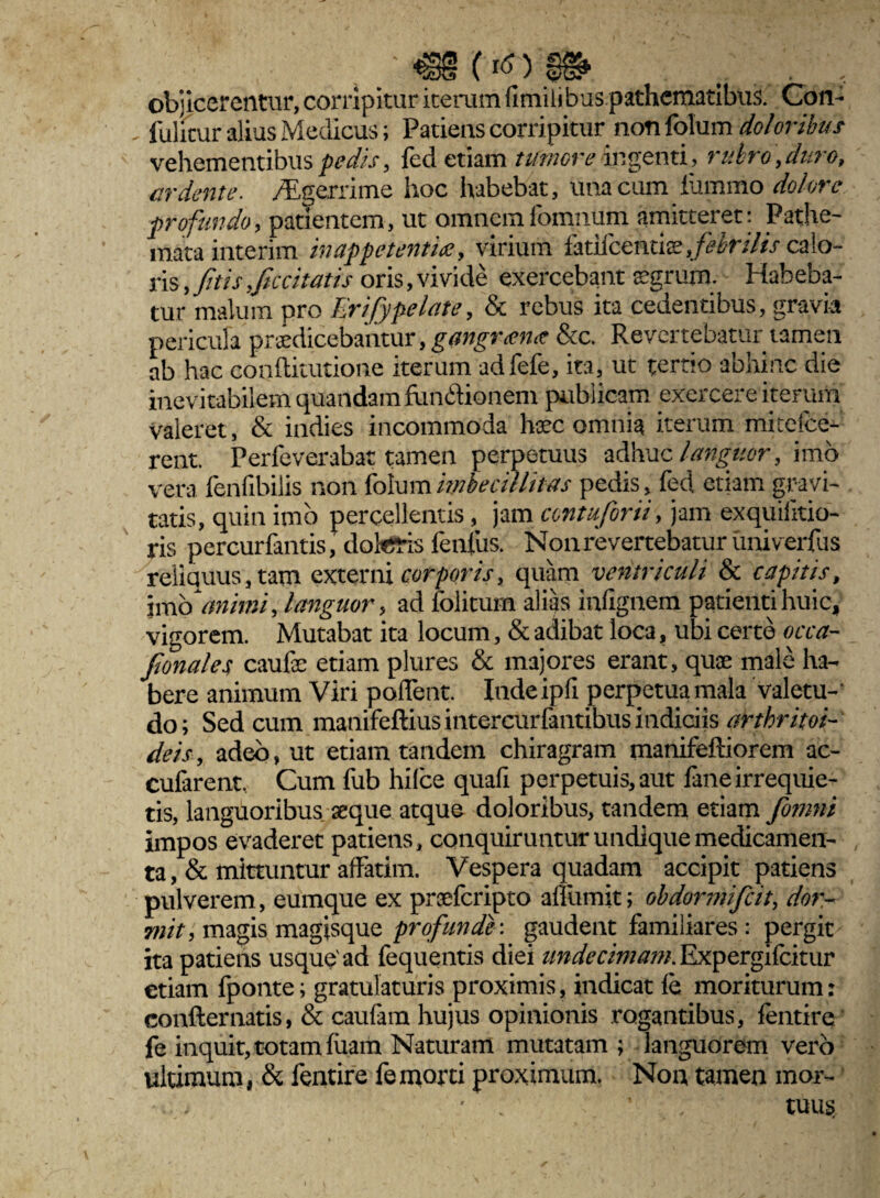 objicerentur, corripitur iterum fimilibus pathematibus. Con- iulicur alius Medicus; Patiens corripitur non folum doloribus vehementibus pedis, fed etiam tumore ingenti, miro,duro, ardente. /Egerrime hoc habebat, una cum iiimmo dolore profundo, patientem, ut omnemiomnum amitteret: Pathe- mata interim in appetentia, virium fatiicenti$,/^r;//> calo¬ ris , fit is fluitatis oris, vivide exercebant aegrum. Habeba¬ tur malum pro Erifypelate, & rebus ita cedentibus, gravia pericula prodicebantur, gangrana 8cc. Revertebatur tamen ab hac conftitutione iterum adfefe, ita, ut tertio abhinc die inevitabilem quandam fu mirionem publicam exercere iterum valeret, & indies incommoda hoc omnia iterum mi ce ice¬ rent. Perfeverabat tamen perpetuus adhuc languor, imo vera fenfibilis non folum imbecillitas pedis, fed etiam gravi¬ tatis, quin imb percellentis, jam antuforii, jam exquilitio- ris percurfantis, doteris fenfus. Non revertebatur univerfus reliquus, tam externi corporis, quam ventriculi & capitis, jm fi animi, languor, ad folitum alias iufignem patienti huic, vigorem. Mutabat ita locum, & adibat loca, ubi certe occa- fionales caufe etiam plures & majores erant, quae male ha¬ bere animum Viri pollent. Inde ipfi perpetua mala valetu¬ do; Sed cum manifeftiusintercurfantibus indiciis artkritoi- deis, adeo, ut etiam tandem chiragram manifeftiorem ac- cufarent. Cum fub hilce quafi perpetuis, aut lane irrequie¬ tis, languoribus aeque atque doloribus, tandem etiam fiomni impos evaderet patiens, conquiruntur undique medicamen¬ ta , & mittuntur affatim. Vespera quadam accipit patiens pulverem, eumque ex prsefcripto affiimit; obdormificit, dor¬ mit, magis magisque profunde', gaudent familiares: pergit ita patiens usque'ad fequentis diei undecimam. Expergifcitur etiam fponte; gratulaturis proximis, indicat le moriturum: confternatis, & caulam hujus opinionis rogantibus, fentire fe inquit, totam luam Naturam mutatam ; languorem vero ultimum, & fentire fe morti proximum. Non tamen mor- ■■■.>.' • . ’ tuuss