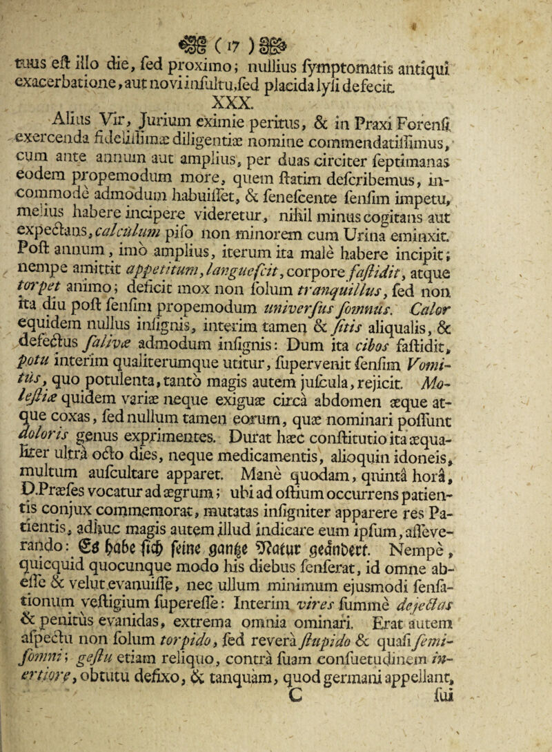tinis eft illo die, fed proximo; nullius fymp tornatis antiqui exacerbatione, aut novi infultu,fed placida lyli defecit XXX Alius Vir, Jurium eximie peritus, & in Praxi Forenfi; exeiceada fi Jeuiftmae diligentiae nomine commendatiliimus, cum ante annum aut amplius, per duas circiter feptimanas eodem propemodum more, quem ftatim defcribemus, in¬ commode admodum habuillet, & fenefcente fenlim impetu, medus habere incipere videretur , nihil minus cogitans aut expectans, calculum pilo non minorem cum Urina eminxit Poft annum, imo amplius, iterum ita male habere incipit ; nempe amittit appetitum, languefcit, corpore/'aflidit, atque t(n'pet animo; deficit mox non lolum tranquillus, fed non ita diu poft fenfim propemodum univerfus fomnus. Calor equidem nullus iniignis, interim tamen & fitis aliqualis, & defedus fa livet admodum infignis: Dum ita cibos faftidic* potu interim qualiterumque utitur, fupervenit fenfim Vomi- tus, quo potulenta, tanto magis autem jufcula, rejicit. Mo- leflitf quidem variae neque exiguae circa abdomen aeque at¬ que coxas, fed nullum tamen eorum, quae nominari poliunt doloris genus exprimentes. Durat haec conftitutio ita aequa¬ liter ultra odo dies, neque medicamentis, alioquin idoneis, multum aufcultare apparet. Mane quodam, quinta hora, D.Praefes vocatur ad aegrum> ubi ad oftium occurrens patien¬ tis conjux commemorat, mutatas infigniter apparere res Pa¬ tientis, adhuc magis autem illud indicare eum ipfum,afleve¬ rando: fyabc fitf) feme gcm|e Watut getfn&ecf. Nempe, quicquid quocunque modo his diebus fenferat, id omne ab- efte & velut evanuifle, nec ullum minimum ejusmodi feilla¬ tionum veftigium fuperefle: Interim vires fumme dejettas & penitus evanidas, extrema omnia ominari. Erat autem afpechi non folum torpido, fed revera ftupido Sc quali femi~ fomni; geflu etiam reliquo, contra luam confuetudine.ru in¬ ertiore > obtutu defixo, & tanquam, quod germani appellant C fui *