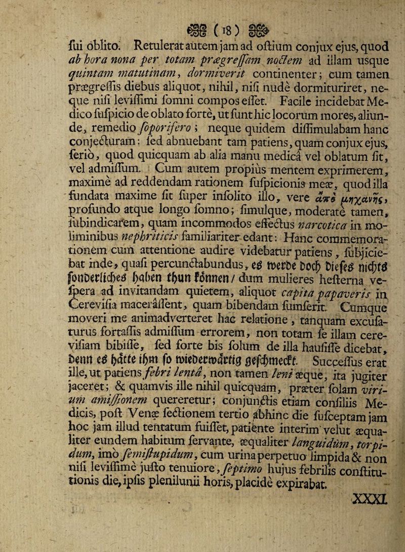 fui oblito. Retulerat autem jam ad oftium conjux ejus, quod ab hora nona per totam prtegreffam no&em ad illam usque quintam matutinam, dormiverit continenter; cum tamen prxgreflis diebus aliquot, nihil, nili nude dormituriret, ne¬ que nili levillimi fomni compos elfet. Facile incidebat Me¬ dico fufpicio de oblato forte, ut funt hic locorum mores, aliun¬ de , remedio foporifero ; neque quidem diflimulabam hanc conjecturam: led abnuebant tam patiens, quam conjux ejus, ferio, quod quicquam ab alia manu medica vel oblatum lit, vel admiflum. Cum autem propius mentem exprimerem, maxime ad reddendam rationem fufpicionis meae, quod illa fundata maxime lit iiiper inlolito illo, vere d-xi ptix*m, profundo atque longo fomno; fimulque, moderate tamen, lubindicarem, quam incommodos effectus narcoticam mo¬ liminibus nephriticis familiariter edant: Hanc commemora¬ tionem cum attentione audire videbatur patiens, lubjicie- bat inde, quali percunctabundus, tverCe Dod) Dicfeg nid}td fotlDcrliche^ j>al>en f&utt fonnen / dum mulieres heftema ve- fpera ad invitandam quietem, aliquot capita papaveris in Cerevilia macerdflent, quam bibendam fumferit. Cumque moveri me animadverteret hac relatione , tanquam excufa- turus fortadis admilfum errorem, non totam le illam cere- viliam bibilfe, fed forte bis folum de illa haulifle dicebat, benrt e$ hdtte if>m fo wieDecmacttg gefc^mecff. Succeiius erat ille, ut patiens febri lenta, non tamen leni aeque, ita jugiter jaceret; & quamvis ille nihil quicquam, prater folam viri¬ um amifionem quereretur; conjunftis etiam conliliis Me¬ dicis, poft Vena: fedionem tertio abhinc die fufceptamjam hoc jam illud tentatum fuilfet, patiente interim velut tequa- liter eundem habitum fervante, aequaliter languidum, torpi- ' dum, imo femiflupidum, cum urina perpetuo iimpida& non nili leviffime jufto tenuiore ,Jeptimo hujus febrilis conftitu- tionis die,iplis plenilunii horis, placide expirabar. m