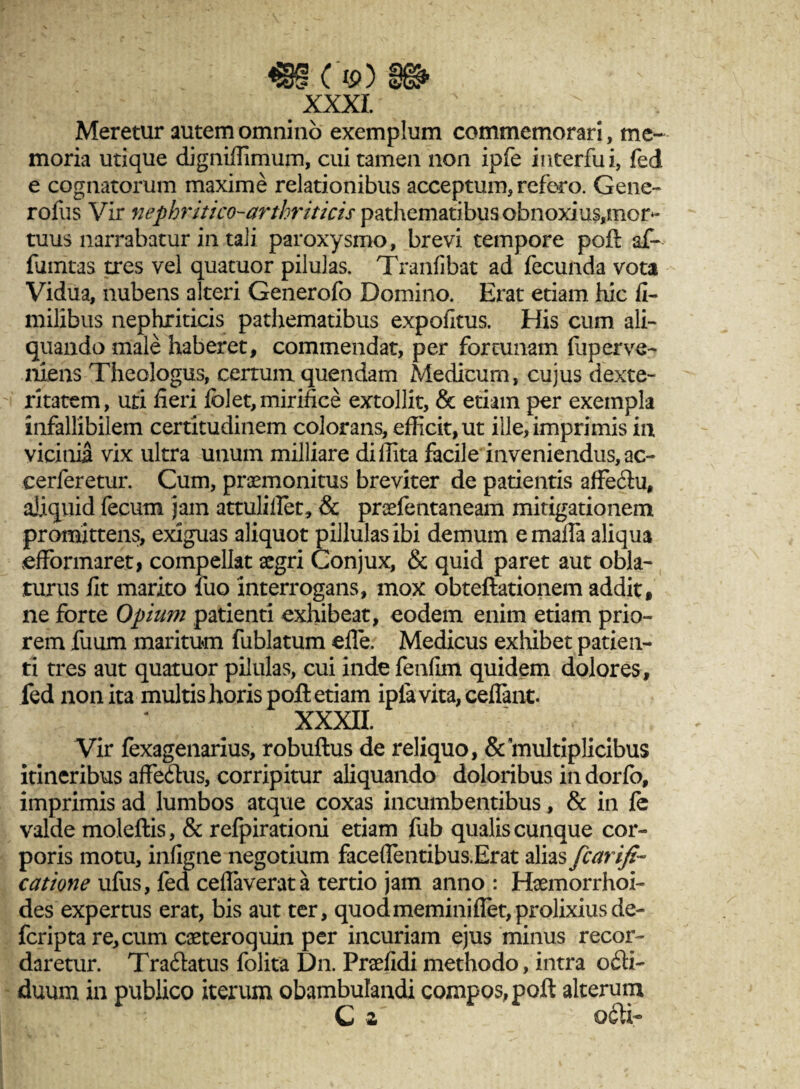 m cv) m xxxi. ' ' Meretur autem omnino exemplum commemorari, me¬ moria utique digniflimum, cui tamen non ipfe interfui, fed e cognatorum maxime relationibus acceptum, refero. Gene- rofus Vir nephritico-arthriticis pathematibus obnoxius,mor*- tuus narrabatur in tali paroxysmo, brevi tempore poft af¬ finitas tres vel quatuor pilulas. Tranfibat ad fecunda vota Vidua, nubens alteri Generofo Domino. Erat etiam hic fi- milxbus nephriticis pathematibus expofitus. His cum ali¬ quando male haberet, commendat, per fortunam fup er ve¬ niens Theologus, certum quendam Medicum, cujus dexte¬ ritatem, uti fieri folet, mirifice extollit, & etiam per exempla infallibilem certitudinem colorans, efficit, ut ille, imprimis in vicinia vix ultra unum milliare diffita facile inveniendus, ac- cerferetur. Cum, praemonitus breviter de patientis affe&u, aliquid fecum jam attuliffet, & praefentaneam mitigationem promittens, exiguas aliquot pillulas ibi demum e mafla aliqu3 efFormaret, compellat aegri Conjux, & quid paret aut obla¬ turus fit marito fuo interrogans, mox obteftationem addit» ne forte Opium patienti exhibeat, eodem enim etiam prio¬ rem fuum maritum fublatum eile. Medicus exhibet patien¬ ti tres aut quatuor pilulas, cui inde fenfim quidem dolores, fed non ita multis horis poft etiam iplavita,ceilant. XXXII. Vir fexagenarius, robuftus de reliquo, & multiplicibus itineribus aflfe&us, corripitur aliquando doloribus in dorfo, imprimis ad lumbos atque coxas incumbentibus, & in fe valde moleftis, & refpirationi etiam fub qualis cunque cor¬ poris motu, infigne negotium faceffentibus.Erat alias fcarifi- catione ufus, fed ceflaverata tertio jam anno : Haemorrhoi¬ des expertus erat, bis aut ter, quodmeminiffet,prolixiusde- feripta re, cum caeteroquin per incuriam ejus minus recor¬ daretur. Traftatus folita Dn. Praefidi methodo, intra o£H- duum in publico iterum obambulandi compos, poft alterum C 2 0<SU-