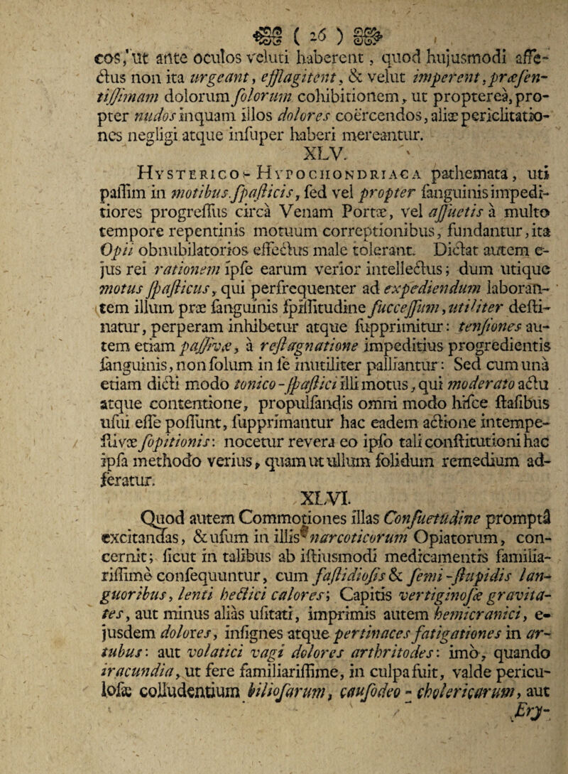 cos,'ut ante oculos veluti haberem , quod hujusmodi affe¬ ctus non ita urgeant, efflagitent. & velut imperenttpra[en- tifiimam dolorum filorum cohibitionem, ut propterea, pro¬ pter nudos inquam illos dolores coercendos, alix periclitatio¬ nes negligi atque infuper haberi mereantur. Hysterico;- Hypochondriaca pathemata, uti paflim in motibus.fpaflicis r fed vel propter fanguinis impedi¬ tiores progrellus circa Venam Portae, vel afluetis a multo tempore repentinis motuum correptionibus, fundantur,ita Opii obnubilatorios effetius male tolerant. Dictat autem e- jus rei rationem ipfe earum verior intellectus; dum utique motus Jpafticus > qui perfrequenter ad expediendum laboran¬ tem illum prae fanguinis ipifamdimQ fuccejpiin, utiliter defti- natur, perperam inhibetur atque liipprimitur: tenfiones au¬ tem etiam pajjivee, a refl agnatione impeditius progredientis fanguinis, non folum in fe inutiliter palliantur : Sed cum una etiam dicti modo ionico-JpaJlici illi motus, qui moderato a£tu atque contentione, propulfandis omni modo hrfce ftafibus ufui effe poflunt, fupprimantur hac eadem actione intempe- ilivoe fipitionis: nocetur revera eo ipfo taliconftitutionihac ipfa methodo verius , quam ut ullum folidum remedium ad- feratur. ' .XIVI. Quod autem Commotiones illas Confuetudine prompti excitandas, &ufum in illis®narcoticorum Opiatorum, con¬ cernit; ficut in talibus ab iftiusmodi medicamentis familia- riffime confequuntur, cum faflidiofis & fimi -flupidis lan¬ guoribus, lenti hettici calores\ Capitis vertiginojk gravita¬ tes, aut minus alias ufitati, imprimis autem hemicranici, e- jusdem dolores, infignes atque pertinaces fatigationes in ar¬ tubus : aut volatici vagi dolores arthritodes: imo , quando iracundia y ut fere familiariflime, in culpa fuit, valde pericu¬ lose colludentium biliofarum, caufideo - cholericarum, aut Erj-