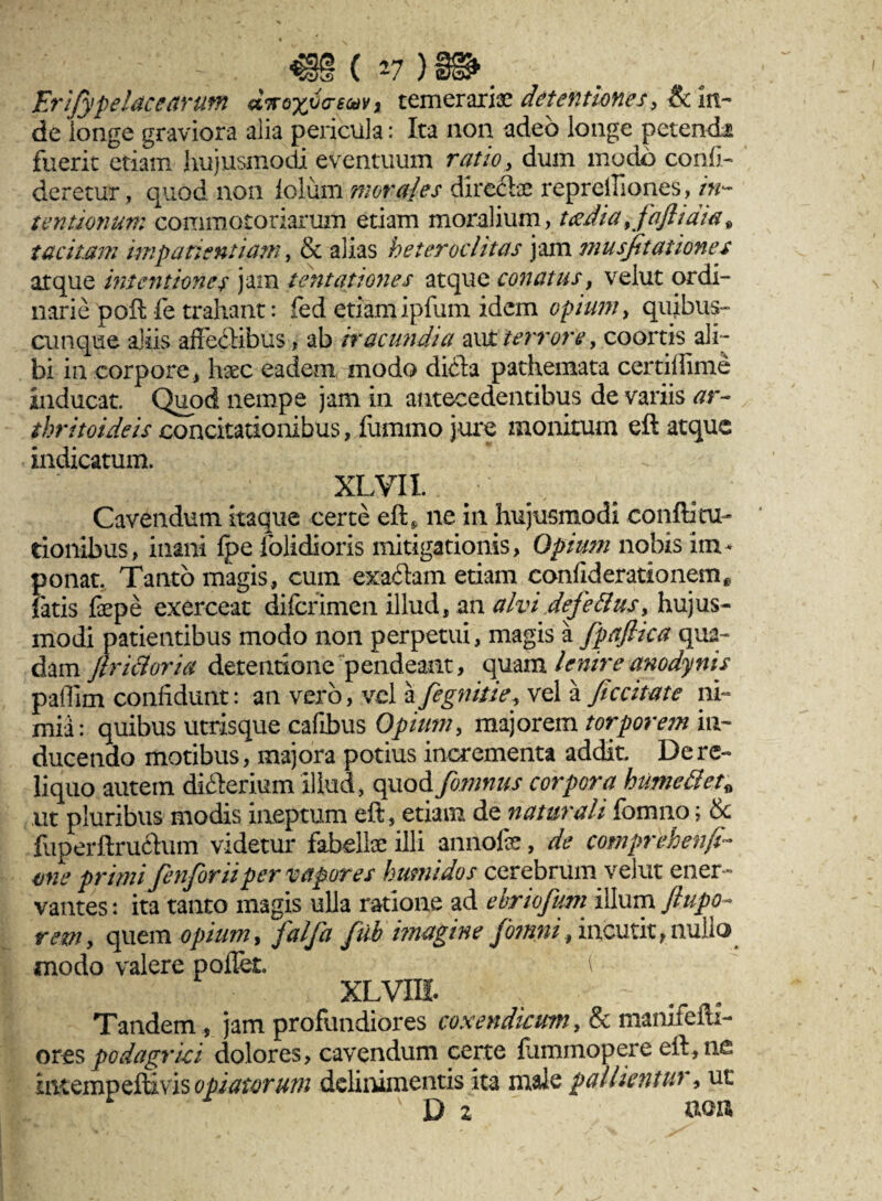 ' ' ' - . 4@§ ( *7 ) §i*. Er ify pe lac earum dnoxoareM * temerariae detentiones , & in¬ de longe graviora alia pericula: Ita non adeo longe petendi fuerit etiam hujusmodi eventuum ratio, dum modo conii- deretur, quod non lolum morales directa repreiliones, in¬ tentionum commotoriarum etiam moralium, tadia^faftidia* tacitam impatientiam, & alias heteroclitas jam musfitationes atque intentiones jam tentationes atque conatus, velut ordi¬ narie poft fe trahant: fed etiam ipfum idem opium, quibus¬ cunque aliis affectibus, ab iracundia aut terrore, coortis ali¬ bi in corpore , hsec eadem inodo dkffa pathemata certilfime Inducat. Quod nempe jam in antecedentibus de variis ar- thritoideis concitationibus, fummo jure monitum eft atque indicatum. XLVII. Cavendum itaque certe eft, ne in hujusmodi confti tu¬ rionibus, inani Ipe folidioris mitigationis, Opium nobis im¬ ponat. Tanto magis, cum exactam etiam conffderationem^ fatis fepe exerceat difcrimen illud, an alvidefettus> hujus¬ modi patientibus modo non perpetui, magis a fpafiica qua¬ dam Jlri&oria detentione pendeant, quam lenire anodynis paflim confidunt: an vero, vel a fegnitie, vel a Jiccitate ni- mia: quibus utrisque caffbus Opium, majorem torporem in¬ ducendo motibus, majora potius incrementa addit. De re¬ liquo autem difterium illud, quod fomnus corpora humetiet« ,ut pluribus modis ineptum eft, etiam de naturali fomno; & fuperftruftum videtur fabelta illi annofe, de comprehenft- vne primi fenforiiper vapores humidos cerebrum vehit ener¬ vantes : ita tanto magis ulla ratione ad ebriofum illum ftupo- rem, quem opium, falfa fub imagine Jbmni, incutit, nullo modo valere pollet. V XLVIH. N . Tandem , jam profundiores coxendicum, & mamfefti- ores podagrici dolores, cavendum certe lummopere eil,nc intempeftms opiamum dclinimentis ita male pallientur, ut [f- , • v D 2 tton