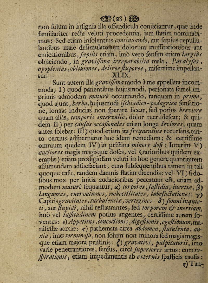 ■non folum in rrrflgnia illa offendicula conjiciantur, qme inde familiariter reda veluti procedentia, jam ftatim nominabi¬ mus : Sed etiam infolentius continuando, aut fepius repullu¬ lantibus male diffimulatoMm dolorum muffitatiombus aut emicationibusyflepius etiam, imo vero fenlim etiam largius objiciendo , in gravijflma irreparabilia mala , Varalyfes , apoplexias > ohliuiones, deliros (lupores , miferrime impellan¬ tur. XLIX, Sunt autem illa gravifflma modo a me appellata rncom- moda, I) quod patientibus hujusmodi, perfonata femel, im¬ primis admodum mature occurrendo, tanquam in prima, quod ajunt, herba, hujusmodi ifchi a dico-podagrica fenlatio- ne, longas inducias non fperare liceat, fed potius breviore quam alias, temporis intervallo, dolor recrudefcat; & qui¬ dem II) per caufas occajlonales etiam longe leviores, quam antea folebat: III) quod etiam ita frequentius reeurians, tan¬ to certius adfpernetur hoc idem remedium; & certiffime omnium quidem IV) in priftkia minore dofi * Interim V) aniliores magis magisque doles, vel (rarioribus quidem ex¬ emplis) etiam prodigiolam veluti in hoc genere quantitatem affumendam adluefaciant i cum fubfequentibus tamen in tali quoque cafu, tandem damnis ftatim dicendis: vel VI) fi do- fibus mox per initia audacioribus peccatum eft, etiam ad¬ modum mature fequantur, x) torpores ,faflidiay inertice, (3) languores, enervationes, imbecillitates y labefactationes \ y) Capitis gravitates, turbulentia, vertigines: $) fomni inquie¬ ti y aut fiupidi, nihil reftaurantesr fed torporem & inertiam, imo vel lajjitudinem potius augentes,, certiffime autem fo¬ ventes : i) Appetitus, concoftionis, digeftionis, egeftidnum>m&- nifelfe ataxiae: <?) pathemata circa abdomen, flatui en ta, an- xia, imo torminofa, non folum non minora fed magis magis¬ que etiam majora priftinis: £) gravat ivi, palpitator ii, imo varie penetrantiores, lenius, circafuperiores artus: cumre- Jpiratmis, etiam impedimenus ab externis fpafticis caulis: fj) Tau-