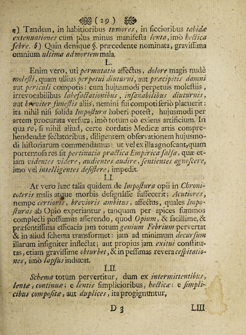_@(*9) 'S@>. . . - q) Tandem, in habitioribus tumores, in ficcioribus talid<e extenuationes cum plus minus manifefta lenta,\vob keciica febre. 6) Quin denique $. procedente nominata, graviffima omnium ultima ad mortem maia. L. Enim vero, uti permutatio arlecius, dolore magis nude molejliy quam ullius perpetui diuturni, aut praecipitis damni aut periculi compotis: cum hujusmodi perpetuis moleftiis, irrevocabilibus labefactationibus, infanabilibus diuturnis ? aut Iwviter funeflis aliis, nemini fui compoti ferio placuerit: ita nihil nili folida Impofiura haberi poteft, hujusmodi per artem procurata ver f ira, imo totum eb exiens artificium. In qua re, fi nihil aliud, certe cordatis Medico artis compre¬ hendendo fellatoribus, diligentem obfervationem hujusmo¬ di hiitoriarurn commendamus: ut vel ex illa agnofcant,quam portentofa res iit pertinacia pradica Empirica falfa, quo et¬ iam videntes videre, audientes audire > fenti entes agnofcere? imo vel intelligentes defijlere, impedit LI At vero hoc talia quidem de Impofiura opii in Chroni- soteris malis atgue morbis defign-afle fuffecerit; Acutiores > nempe certioris, brevioris ambitus, affefhis, quales Irnpo - fiuras ab Opio experiantur , tanquam per apices fhmmos compleeli poffiimus afferendo, quod Opium, & facillime, & profentillima efficacia jam totum genium Febrium pervertat & in aliud lchema transformet :• jam ad minimum decurfum illarum infigniter infledat; aut propius jam exitui conllitu- tas,etiam graviffime obturbet tbkinpzSimzs reveracejpittitio¬ nes 3 imo lapfus inducat LE Schema totum pervertitur, dum ex intermittentibus3 lenitecontinua; e tentis fimplicioribus, hedicec: e fimplF ' cibus compofitee, aut duplices, ita progignuntur, Lm
