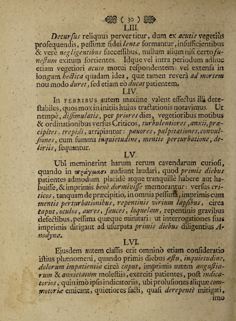 lui. • - Decurfus reliquus pervertitur, dum ex acutis vegetius profequeudis, peffimae fidei lentse formantur, infufRcientibus & vere negligentibus fucceilibus, nullum alium nifi certofu- neflum exitum fortientes. Idque vel intra periodum adhuc etiam vegetiori acuto motui recondentem: vel extenfa in longum heSica quadam idea , quae tamen revera ad mortem nou modo duret, fed etiam eb ducat patientem* LIV. In febribus autem maxime valent effectus illi dete- ftabiles, quos mox in initiis huius traftationis notavimus. Ut nempe, dijfimulatis, per priores dies, vegetioribus motibus & ordinationibus verfus Criticos, turbulentiores, anxii,prae¬ cipit es, trepidi, arripiantur: pauores,palpitationes,convtil- Jtones, cum fumma inquietudine> mentis perturbatione, de¬ liriis . fequantur. LV. ' Ubi meminerint harum rerum cavendarum curiofi, quando in audiunt laudari, quod primis diebus patientes admodum placide atque tranquille habere aut ha- bui£te,&imprimis bene dormivijfe memorantur: verfus cri¬ ticos , tanquam de praecipitio, in omnia peffiuS, imprimis cum mentis perturbationibus, repentinis virium lapfibus, circa caput, oculos y aures, fauces, loquelam, repentinis gravibus defeftibus,peffima quaeque minitari: ut interrogationes Ilias imprimis dirigant ad ulurpata primis diebus diligentius A- nodyna* LVI. / Ejusdem autem claffis erit omnino etiam confideratio iftius phaenomeni, quando primis diebus tfftu, inquietudine, dolorum impatientia circa caput, imprimis autem angujlta¬ rum & anxietatum moleftiis, exerciti patientes, poft indica¬ tor io $ , quin, imo iphs indicatoriis, ubi proluflones aliqua coni- motoria emicant, quietiores fabli, quali derepenti mitigati. imo f