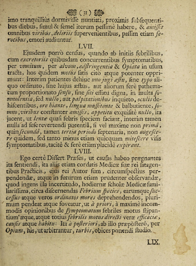 imo tranquillius dormivifle nuntiati; proximis fubfequenti- bus diebus, fimul & femel iterum peffime habere, & amtjJJs omnibus viribus .deliriis fupervenientibus, paffim etiam jfr- rocibus, emori audiuntur. LVIL ' Ejusdem porro eenfus, quando ab initiis febrilibus, cum excretoriis quibusdam concurrentibus fymptomatibus, per vomitum, per alvum 9&djtr ingentia &c 0piat a in ufum tradta, hos quidem motus fetis cito atque potenter oppri¬ munt: Interim patientes dehinc uno jugi <efiu, fine typo ali¬ quo ordinato, fine hujus seftus, aut aliorum fere pathema- tum proportionato fenfiu. fme fiti effatu digna, m multa/b- mmlentiaficd nullo, aut palpitationibus inquieto, oculis de- hifcentibus, ore hiante, lingua mujjitante & balbutiente, Jo- mno .viribus conftantcr amijjis, appetitu exquiiite nullo. ita jacent, ut lentee quafi febris fpeciem faciant, interim tamen nulla ad fele revertendi potentia, fi vel maxime non prima, Qgxivifeeunda'. tamen tertia periodo feptenaria, non auge fice- re quidem, fed tanto minus etiam quicquam mitefeere vilis fymptomatibus,tacite & fere etiamolacide expirant. lviii. Ego certe Differt Praefes, ut caufas habeo praegnantes ita fentiendi, ita aliis etiam cordatis Medicae fuee rei latagen- tibus Pra&icis, ejus rei Autor fum, circumfpeftius per¬ pendendae, atque in futurum etiam prudenter oblervandae, quod ingens iila incertitudo, hodierna fcholce Medicae fami- iiar illima, circa dilcernendas Febrium /pe cies, earumquefuc- ce/jus atque veros ordinatos mores deprehendendos, pluri¬ mum pendeat atque foveatur, ut a priori, a maxime incom¬ modis opinionibus de Jy?nptomatum febriles motus Pipan¬ tium’ceque, atque toims febrilis motus direcii verae efficaci#, cau fis atque habitu: Ita a pofieriori, ab illo praepoflero, per Opium, his j ut arbitrantur, turbis 7 obices ponendi ftudio. ^