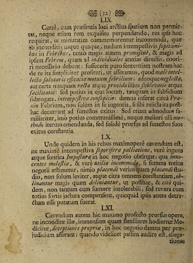 ■ •; - -m o>) » LIX. Certe, cum pnefentis loei ardius Ipatium non permit¬ tat, neque etiam rem ex quii ite perpendendo, res ipfa hoc requirat, ut miriutatim commemorentur incommoda, quae ab inconditis usque quaque, nedum ituempettivis/bpitioni- 6us in Febribus /tanto magis autem promifcuK magis ad ipfam Febrem, quam ad in divi duales ataxias diredis, coori¬ ri neceflarip debent: fuffecerit puto fententiam noftramhac de re ita fimpliciter profiteri, ut afferamus, op.o&maleintel¬ lecta fahttaris efficacia motuum febrilium; adcoqueneglccla, aut certe nusquam retia atque 'provida illius fubl e vano atque facilitam' fed potius in ejus locum, tanquain in fubfidium fubrogata, intempefliva, confopiuo: damna inferat circa Pra- xin Febrium,non folum in fe ingentia, fi libi relida ita poft- hac decurrant ad funeftos exitus: Sed etiam admodum fa¬ miliariter, imo potius communiffime, neque meliori ulliw*~- thodo iterum emendanda, fed folide prorfus ad funeftos fuos exitus conflantia. LX. Unde quidem in his rebus maximopere cavendum eft, ne maxime intempeftiva foporifera palliatione, vere ingens atque fontiea Impofiura in hoc negotio obtingat; qua inno¬ centes moleftix > & veri* utilia incommoda, fi fumma totius negotii scftimetur, nimio placendi verius quam placandi Au¬ dio, non folum leviter, atque citra omnem conftantiam,^- linantur magis quam delimantur, ut pofthae, & cito qui¬ dem , non tantum cum foenore intolerabili, fed revera cum totius fortis jadura compenfent, quicquid ipiis antea detra- dum effe putatum fuerat. f \% LXL Cavendum autem hic maximo profedo prorfus opere, ne inconditae ilice, immenfum quam familiares hodiernae Me¬ dicinas , deceptiones proprig, in hoc negotio damna per prae- judicium afferant; quando videlicet paliim audire eft, allega- ■ ' tiones