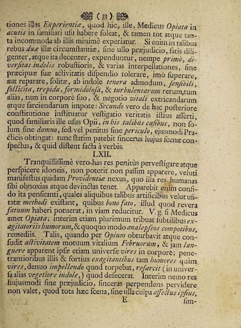 tioncs illas Experientia, quod hic, ille, Medicus 0piat a in acutis in familiari ufu habere foleat, & tamen tot atque tan¬ ta incommoda ab iliis minime experiatur. Si enim in talibus rebus dux illae circumflandae, fine ullo praejudicio, fatis dili¬ genter, atque ita decenter, expenduntur, nempe primo, di- verfitas indolis robuflioris, & varias interpellationes, fine praecipuae fiiae activitatis difpendio tolerare, imo fuperare, aut reparare, folitx, ab indole tenera admodum, fenfibili, follicita, trepida, formidolofa, & turbulentarum rerum,tum alias, tum in corpore fuo, & negotio vitali extricandarum atque farciendarum impote: Secundo vero de hac pofleriore conflitutione inflituatur vefligado veritatis illius allerti quod familiaris ille ufus Opii, in his talibus cafibus, non fo- lum fine damno, fed.vel penitus fine periculo, ejusmodi Pra¬ eficis obtingat: tunc flarim patebit fincerus hujus Icenaecon- fpeclus, & quid diflent faila a verbis, n LXII. Tranquillifiime vero dias res penitus pervefligare atque perfpicere idoneis', non poterit non pafiim apparere, veluti manifeflus quidam Providentia nexus, quo ilia res humanas fibi obnoxias atque devincias tenet. Apparebit enim confi¬ do ita penfitanti, quales aliquibus talibus artificibus velutufi- tatae methodi exiflant, quibus bono fato, illud quod revera fatuum haberi potuerat, in viam reducitur. V. g. fi Medicus amet Opiata; interim etiam plurimum tribuat lubtiiibus ex- agitator iis humorum, & quoquo modo analepfeos compotibus, remediis. Talis, quando per Opium obturbavit atque con¬ fudit adlivitatem motuum vitalium Februorum, & <am lan¬ guere apparent ipfie etiam univerfevires in corpore; pene- trantioribus illis & fortius exagitantibus tam humores quiim vires,denuo impellendo quod torpebat, refarcit (in univer- la alias vegetiot e indole,) quod delecerat. Interim nemo res -hujusmodi fine praejudicio, finceras perpendens pervidere non valet, quod tota haec fcena, fine ulla culpa a fetius ipfius, E iim-