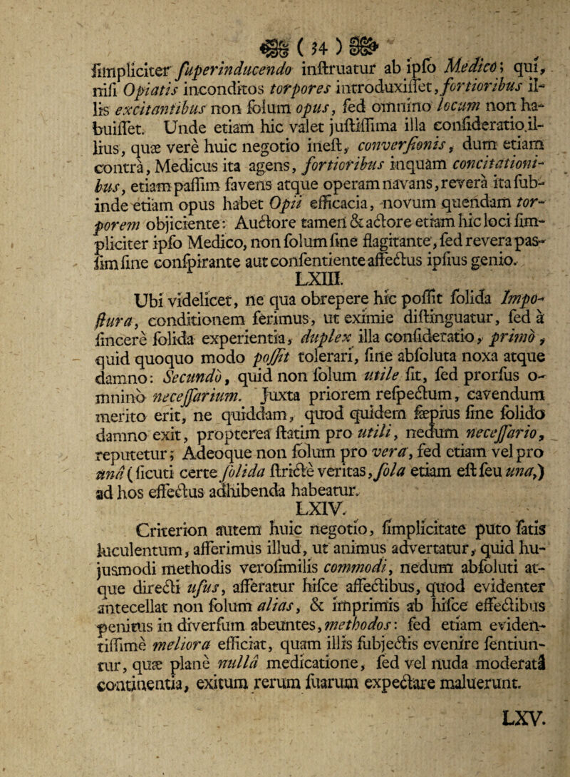 Jf ( J4 ) ^ Jlmpliciter fuperinducendo inftruatur ab ipfo Medico; qui nifi 0piatis inconditos torpores introduxiflet , fortioribus il¬ lis excitantibus non folum opus, fed omnino locum non ha- buiflet. Unde etiam hic valet juftiffima illa confideratio.il- lius, quae vere huic negotio iiieft, converfionis, dum etiam contra, Medicus ita agens, fortioribus inquam concitationi¬ bus, etiam paffim favens atque operam navans, revera itafub- inde etiam opus habet Opii efficacia, novum quendam tor¬ porem objiciente: Au£lore tamen & adore etiam hic loci /Im¬ pliciter ipfo Medico, non folum fine flagitante, fed revera pas- fimfine confpirante aut confentiente affe&us ipfius genio. Lxm Ubi videlicet, ne qua obrepere hic poffit folida lmpo* flura, conditionem ferimus, ut eximie diftinguatur, fed a fincere folida experientia, duplex illa confideratio, primo, quid quoquo modo pojjit tolerari, fine abfoluta noxa atque damno: Secundo, quid non folum utile fit, fed prorfus o- mninb necejfartum. Juxta priorem refpedhim, cavendum merito erit, ne quiddam, quod quidem fepius fine folida damno exit, proptcrea ftatim pro utili, nedum nece jfar io, reputetur; Adeoque non folum pro vera , fed etiam vel pro and (demi czttz jblida ftrifte veritas,fola etiam eftfeuzw^,) ad hos efferus aaliibenda habeatur. LXIV. Criterion autem huic negotio, fimplicitate puto fatis luculentum, afferimus illud, ut animus advertatur, quid hu¬ jusmodi methodis verofimilis commodi, nedum abfoluti at¬ que dire&i ufus, afferatur hifce affedibus, quod evidenter antecellat non folum alias, & imprimis ab hifce effe&ibus penitus in diverfum abeuntes, methodos: fed etiam eviden- tiffime meliora efficiat, quam illis fubje&is evenire fentiun- tur, quae plane nulla medicatione, fed vel nuda moderati continentia, exitum rerum fuarutn expe&are maluerunt. LXV.