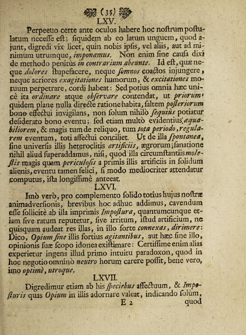 Perpeetio certe ante oculos habere hoc noftrumpofhi- latum necefle eft; fiquidem ab eo latum unguem, quod a- junt, digredi vix licet, quin nobis ipfis, vel aliis, aut ad mi¬ nimum utrum que, imponamus. Non enim line caufa dixi de methodo penitus in contrarium abeunt e > Id eft, quae ne- que dolores ftupefacere, neque fimnos coadlos injungere p neque acriores ex agitationes humorum > & excitationes mo¬ tuum perpetrare, cordi habeat: Sed potius omnia haec uni¬ ce ita ordinare atque obfer vare contendat, ut priorumt quidem plane nulla direfie ratione habita,, faltem pofferiorum bono effediui invigilans, non folum nihilo fequiiis potiatur defiderato bono eventu; fed etiam multo evidentius] aequa¬ biliorem , & magis tum de reliquo, tum tota periodo >r e gula- rem eventum, toti affeftui conciliet. Ut de illa fpontanea, line univerfis illis heteroclitis artificiis, aegrorumj fanatione nihil aliud luperaddamus, nili, quod illa circumflandis mole- Jlis magis quam periculofis a primis illis artificiis in fojidum alienis, eventu tamen felici, fi modo mediocriter attendatur computus, ifta longiffime anteeat - LXVL Imo vero, pro complemento folido totius hujus noftrae animadverfionis, brevibus hoc adhuc addimus, cavendum efle follicite ab illa imprimis lmpoflura} quantumcunque et¬ iam live ratum reputetur, live irritum, iftud artificium, ne quisquam audeat res illas, in illo forte connexas, dirimere: Dico, Opium fine illis fortius agitantibus, aut haec fine illo, opinionis fuae fcopo idonea exiftimare: Certifiime enim alias experietur ingens illud primo intuitu paradoxon, quod In hoe negotio omnino neutro horum carere poffit, bene vero, imo optime, utroque. LXVII. Digredimur etiam ab his Jpeciebus affeftuum, & Impo¬ ti uris quas Opium in illis adornare valeat, indicando folum,