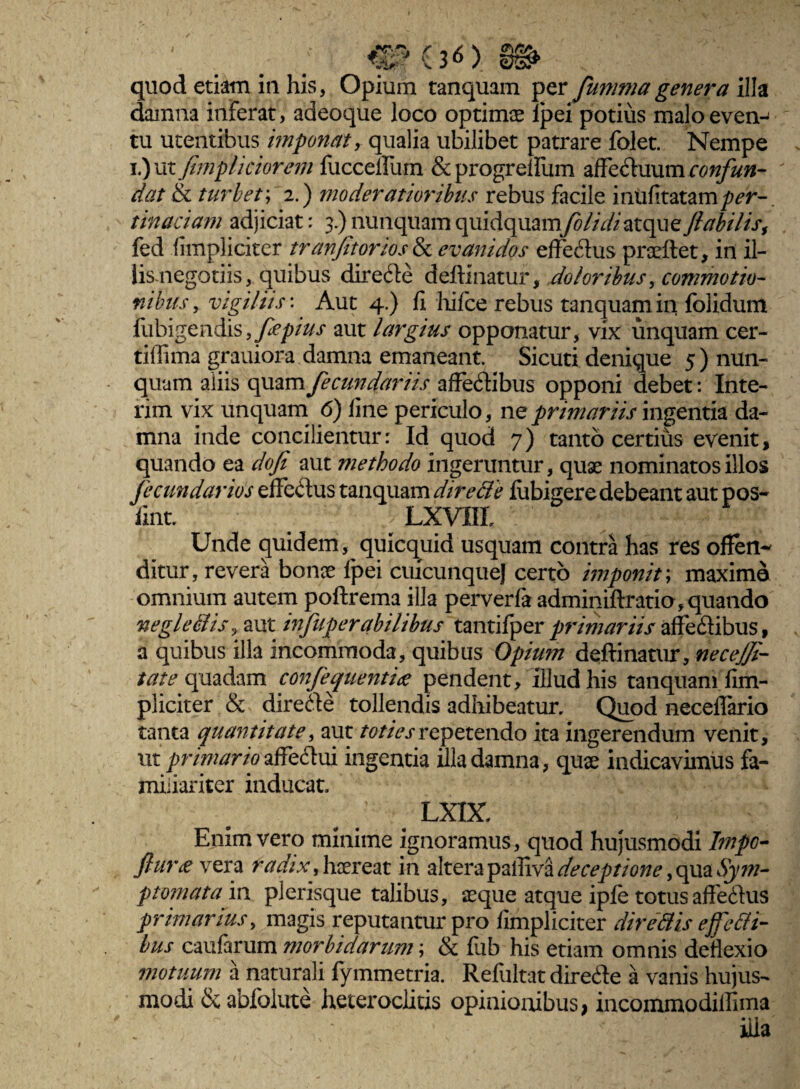 ' . ;• CHsO m quod etiam iii his, Opium tanquam per fumma genera illa damna inferat, adeoque loco optimas lpei potius malo even¬ tu utentibus imponat r qualia ubilibet patrare folet. Nempe i.)ut fimpliciorem fucceilum & progreffum affectuum confun¬ dat & turbet; 2.) moderatioribus rebus facile inufitatamper¬ tinaciam adjiciat: 3.) nunquam quidquamfolidiatque fiabilisf fed iimpliciter tranfitorios& evanidos effeCius proeliet, in il- lismegotiis, quibus direcfte deftinatur, doloribus, commotio¬ nibus , vigiliis: Aut 4.) fi hifce rebus tanquam in folidum fubigendis, fepius aut largius opponatur, vix unquam cer- tilfima grauiora damna emaneant. Sicuti denique 5) nun¬ quam aliis quam fecundariis affectibus opponi debet: Inte- rim vix unquam 6) fine periculo, ne primariis ingentia da¬ mna inde concilientur: Id quod 7) tanto certius evenit, quando ea dofi aut methodo ingeruntur, quae nominatos illos fecundarios efferus tanquam dire de lubigere debeant aut pos- fint. LXVIIL Unde quidem, quicquid usquam contra has res offen¬ ditur, revera bonae lpei cuicunquej certo imponit; maximo omnium autem poftrema illa perverfa adminiftratio, quando negl e dis, aut infuperabilibus tantifper primariis affedibus, a quibus illa incommoda, quibus Opium deftinatur, necejji- tate quadam confeguentiee pendent, illud his tanquam fim- pliciter & direCte tollendis adhibeatur. Quod neceflario tanta quantitate, aut toties repetendo ita ingerendum venit, ut primario affeClui ingentia illa damna, quae indicavimus fa¬ miliariter inducat. LXIX. Enim vero minime ignoramus, quod hujusmodi Impo- JhiVie vera radix, haereat in altera palliva deceptione, qua Sym¬ ptomata in plerisque talibus, aeque atque iple totusaffefhis primarius, magis reputantur pro /impliciter diredis eredi¬ bus caufarum morbidarum; & fub his etiam omnis deflexio motuum a naturali fymmetria. Reliiltat direcfte a vanis hujus¬ modi & abfolute heteroclitis opinionibus* incommodiflima illa