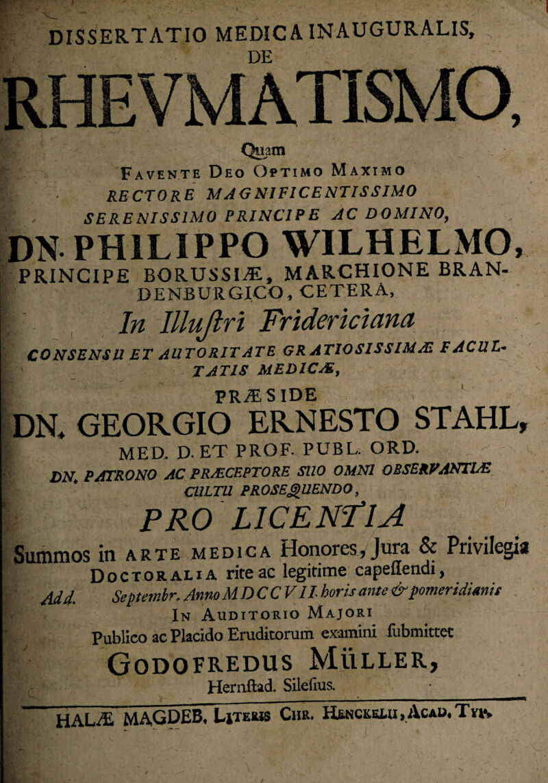 DISSERTATIO MEDICA INAUGURATIS, DE Quatn Favente Deo Optimo Maximo RECTORE MAGNIFICENTISSIMO SERENISSIMO PRINCIPE AC DOMINO, DN PHILIPPO WILHELMO, PRINCIPE BORUSSItE, MARCHIONE BRAN- DENBURGICO, CETERA, In Illuji ri Fridericiana CONSENSU ET AUTORIT ATE GRATIOSISSIMA! FACUL¬ TATIS MEDICAE, PRiES IDE DN. GEORGIO ERNESTO STAHL, r MED. D-ET PROF. PUBL. ORD. DN. PATRONO AC PRAECEPTORE SUO OMNI OBSERVANTIAE CULTU PROSEQUENDO, PRO LICENTIA Summos in arte medica Honores, Juia & Privilegia Doctoralia rite ac legitime capetiendi, Add. Septembr. Anno M DCCVIl horis ante &pomeridimit In Auditorio Majori Publico ac Placido Eruditorum examini fiibmittet Godofredus Muller, Hernftad. Silefrus. hala; MAGDEB. Litems Chr. H£nckklu , Acau, T m /