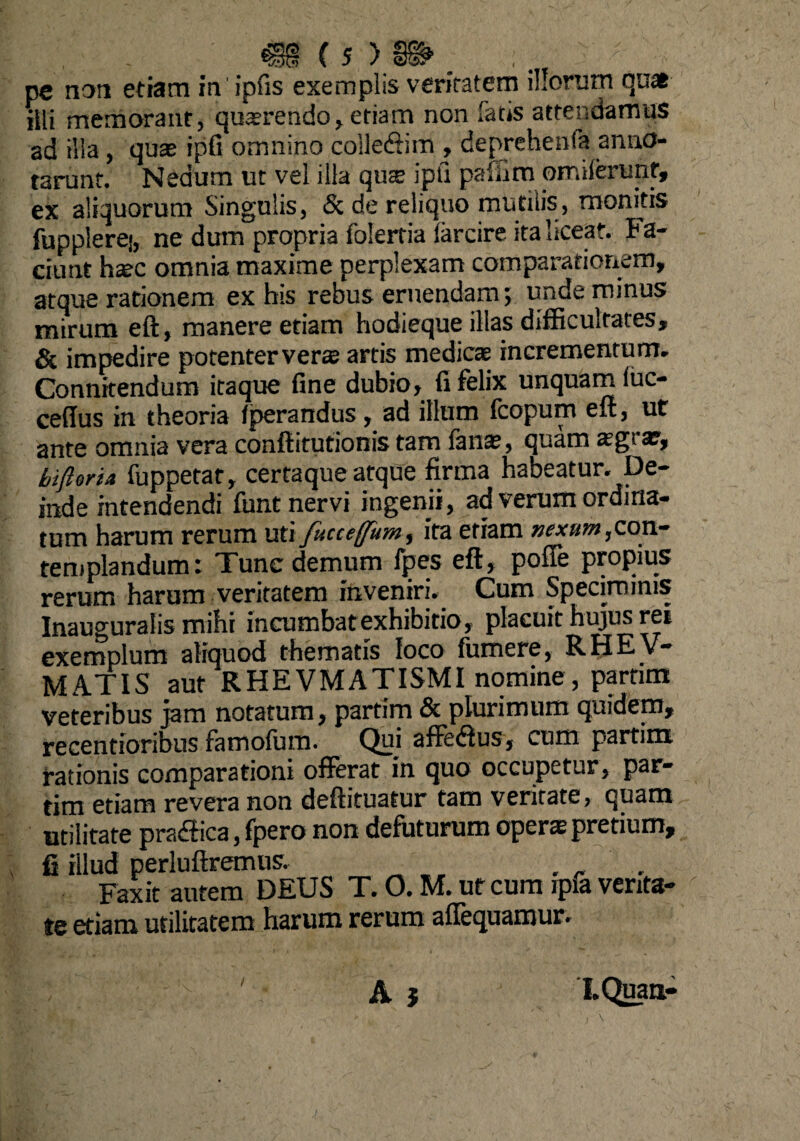 m (s > s§>. ... pe non etiam in' ipfis exemplis veritatem illorum quae illi memorant, quaerendo, etiam non fatis attendamus ad illa , quas ipfi omnino coile&m , deprehesifa anno¬ tarunt. Nedum ut vel illa qua ipfi paffim omilerunf, ex aliquorum Singulis, & de reliquo mutilis, monitis fupplerej, ne dum propria folertia farcire ita liceat, f a¬ ciunt hac omnia maxime perplexam comparationem, atque rationem ex bis rebus eruendam; unde minus mirum eft, manere etiam hodieque illas difficultates, & impedire potenter veras artis medicae incrementum. Connitendum itaque fine dubio, fi felix unquam iuc- ceffus in theoria Iperandus, ad illum fcopum eft, ut ante omnia vera conftitutionis tam lanae, quam asg>. a?, bifttria fuppetat, certaque atque firma habeatur. De¬ inde intendendi funt nervi ingenii, ad verum ordina¬ tum harum rerum uti fucceffum^ ita etiam nexum, con¬ templandum i Tunc demum fpes eft, pofie propius rerum harum veritatem inveniri. Cum Speciminis Inauguratis mihi incumbat exhibitio, placuit hujus rei exemplum aKouod tliemstfs loco (umere, RHEV~ MATIS aut RHEVMATISMI nomine, partim veteribus jam notatum, partim & plurimum quidem, recentioribus famofum. Qui afte<ftus, cum partim rationis comparationi offerat in quo occupetur, par¬ tim etiam revera non deftituatur tam veritate, quam utilitate pradtica, fpero non defuturum opera pretium, fi illud perluftremus. ... Faxit autem DEUS T. 0. M. ur cum ipfa venta¬ te etiam utilitatem harum rerum affequamur. A $ I.Quaa- /