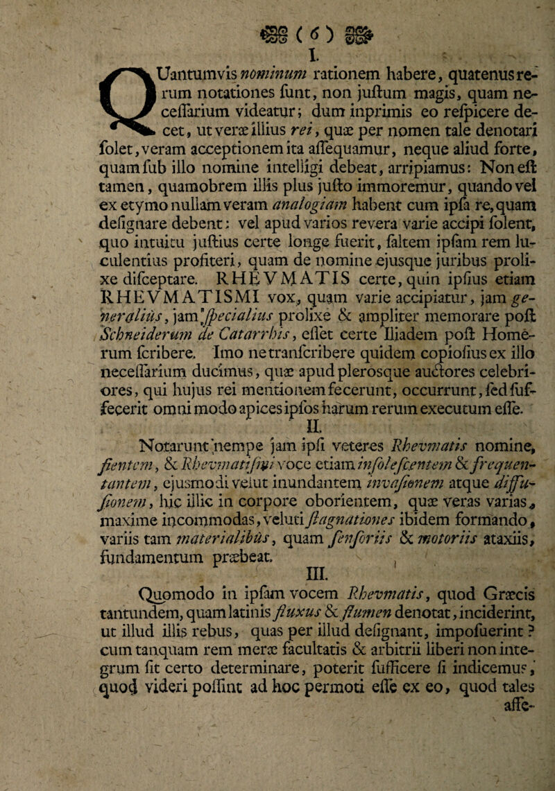 1 QUantumvis nominum rationem habere, quatenus re¬ rum notationes funt, non juftum magis, quam ne- ceflarium videatur; duminprimis eo relpicere de¬ cet, ut verae illius rei, quae per nomen tale denotari folet, veram acceptionem ita aflequamur, neque aliud forte, quamfub illo nomine intelligi debeat, arripiamus: Noneft tamen, quamobrem illis plus jufto immoremur, quando vel ex etymo nullam veram analogiam habent cum ipfa re, quam delignare debent: vel apud varios revera varie accipi folent, quo intuitu juftius certe longe fuerit, faltem iplam rem lu¬ culentius profiteri, quam de nomineejusque juribus proli¬ xe difceptare. RHEVMATIS certe, quin ipfius etiam RHEVMATISMI vox, quam varie accipiatur, )zm ge¬ neralius , jam ][pecialius prolixe & ampliter memorare poft Schneiderum de Catarrhis, eflet certe Iliadem poft Home¬ rum fcribere. Imo netranfcribere quidem copiofiusex illo neceflarium ducimus, quae apudplerosque auctores celebri¬ ores, qui hujus rei mentionem fecerunt, occurrunt, fcd fuf- fecerit omni modo apices ipfos harum rerum executum efle. II. Notarunt'nempe jam ipfl veteres Rhevmatis nomine, flentem, & Rhevmatiflvi voce etiam inflo! efc.ent em & frequen¬ tantem, ejusmodi veiut inundantem invafimem atque diffu- fionem, hic illic in corpore oborientem, quae veras varias* maxime incommodas , veluti ftagnatimes ibidem formando , variis tam materialibus, quam fen for iis & motoriis ataxiis, fundamentum praebeat. , III. Quomodo in ipfam vocem Rhevmatis, quod Graecis tantundem, quamlatinis fluxus &flumen denotat, inciderint, ut illud illis rebus, quas per illud defignant, impofuerint ? cumtanquam rem merae facultatis & arbitrii liberi non inte¬ grum fit certo determinare, poterit fufficere fi indicemus, quod videri poffint ad hoc permoti efie ex eo, quod tales