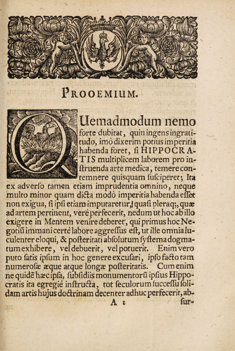 Prooemium. Uemadmodum nemo forte dubitat, quin ingens ingrati¬ tudo, imo dixerim potius imperitia habenda foret, fi HIPPOCRA¬ TIS multiplicem laborem pro in- ftruenda arte medica, temere con¬ temnere quisquam fufciperet; Ita ex adverfo tamen etiam imprudentia omnino, neque multo minor quam di&a modo imperitia habenda eflet non exigua, fi ipfi etiam imputaretur,} quafi pleraq;, quas ad artem pertinent, vere perfecerit, nedum ut hoc ab illo exigere in Mentem venire deberet', qui primus hoc Ne- gotiu immani certe labore aggreffus eft,utille omnialu- culenter eloqui, & pofteritati abfolutum fyfteraa dogma¬ tum exhibere, vel debuerit, vel potuerit. Enim vero puto fatis ipfum in hoc genere excufari, ipfofadiotam numerofae asque atque longas pofteritatis. Cum enim ne quide hasc ipfa, fubfidiis monumentoru ipfius Hippo¬ cratis ita egregie inftru&a, tot feculorum fucceflu foli- dam artis hujus dotftrinam decenter adhuc perfecerit, ab-